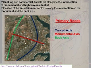 Banking and commercial districts fell alongside the intersection
of monumental and high way-residential.
location of the entertainment centre is along the intersection of the
monument and the back axis.

Primary Roads
Curved Axis
Monumental Axis
Back Axis

http://www.scribd.com/doc/47961918/Arch162-RevisedBrasilia

 
