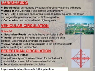 LANDSCAPING
Superblocks: surrounded by bands of greenery planted with trees
Strips of the Districts :Also planted with greenery
Park City: Filled with open areas, such as parks, squares, for flower
and vegetable gardens, orchards, Botanic garden
Cemetaries : end of residential highway axis.

VEHICULAR CIRCULATION
Notes 6-7
 Secondary Roads: controls heavy vehicular traffic
Traffic: controlled by roads that would either go on a
platform, underground, or under the platform.
Clover shaped Turn-offs: circulate in the different districts
without creating an intersection.

PEDESTRIAN CIRCULATION
Independent Paths:
local pathway systems were created for each district
(residential, commercial,administrative districts)
Separated from vehicular circulation.
http://www.infobrasilia.com.br/pilot_plan.htm

 