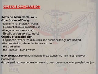 COSTA’S CONCLUSION
•Airplane, Monumental Axis
•Four Scales of Design:
–Monumental scale(symbolic)
–Residential scale(comfortable)
–Gregarious scale (social)
–Bucolic scale(park city, rustic)
•Dignity of a capital city:
–Esplanade, where the ministries and public buildings are located
–the bus station, where the two axis cross
–the Cathedral
–the Plaza of Three Powers
•SUPERBLOCKS- uniform height of six stories, no high rises, and vast
motorways
•Ample parking, low population density, open green space for people to enjoy.

 