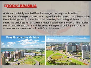 TODAY BRASILIA
We can certainly say that Brasilia changed the ways for brazilian
architecture. Niemeyer showed in a couple lines the harmony and beauty that
those buildings would have. And it is interesting that during all these
years, the buildings remain great and admired all over the world. The modern
use of concrete and glass and the sensual shapes of buildings inspired in
women curves are marks of Brasilia's architecture.

 
