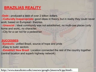 BRAZILIAS REALITY
–Debt : produced a debt of over 2 billion dollars.
–Culturally Inappropriate: good ideas in theory, but in reality they could never
work; based on European theories.
–Unsocial : Ideal community was not established, no multi-use places (only
home and work), no character.
–City for a car not for a pedestrian

SUCCESSES:
-Symbolic: unified Brazil, source of hope and pride
–Easy to build: sectors
–Establish New Brazil: Location connected the rest of the country together
(central location and superb highway network)
.

http://www.macalester.edu/courses/geog61/jmoersch/pp.html>

 