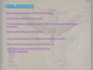 BIBLOGRAPHY
http://www.aboutbrasilia.com/facts/history.php
http://www.aboutbrasilia.com/maps/

http://designkultur.wordpress.com/2010/01/18/urban-planning-brasiliaquickfacts/
http://en.wikipedia.org/wiki/Brasília
http://www.slideshare.net/ivanleung/presentation-brasilia
http://www.scribd.com/doc/14043752/Bras-Ilia
http://www.scribd.com/doc/47961918/Arch
162-RevisedBrasilia

 