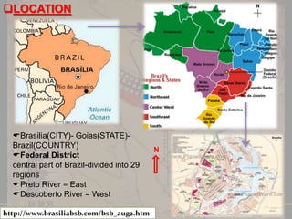 LOCATION

Brasilia(CITY)- Goias(STATE)Brazil(COUNTRY)
Federal District
central part of Brazil-divided into 29
regions
Preto River = East
Descoberto River = West
http://www.brasiliabsb.com/bsb_aug2.htm

N

 