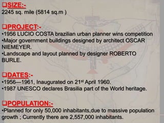 SIZE:2245 sq. mile (5814 sq.m )

PROJECT:•1956 LUCIO COSTA brazilian urban planner wins competition
•Major government buildings designed by architect OSCAR
NIEMEYER.
•Landscape and layout planned by designer ROBERTO
BURLE.

DATES:•1956—1961, Inaugurated on 21st April 1960.
•1987 UNESCO declares Brasilia part of the World heritage.

POPULATION:•Planned for only 50,000 inhabitants,due to massive population
growth ; Currently there are 2,557,000 inhabitants.

 