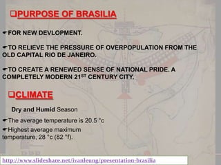 PURPOSE OF BRASILIA
FOR NEW DEVLOPMENT.
TO RELIEVE THE PRESSURE OF OVERPOPULATION FROM THE
OLD CAPITAL RIO DE JANEIRO.
TO CREATE A RENEWED SENSE OF NATIONAL PRIDE. A
COMPLETELY MODERN 21ST CENTURY CITY.

CLIMATE
Dry and Humid Season
The average temperature is 20.5 °c
Highest average maximum
temperature, 28 °c (82 °f).

http://www.slideshare.net/ivanleung/presentation-brasilia

 