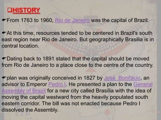 HISTORY
From 1763 to 1960, Rio de Janeiro was the capital of Brazil.
At this time, resources tended to be centered in Brazil's south
east region near Rio de Janeiro. But geographically Brasilia is in
central location.
Dating back to 1891 stated that the capital should be moved
from Rio de Janeiro to a place close to the centre of the country.
plan was originally conceived in 1827 by José Bonifácio, an
advisor to Emperor Pedro I. He presented a plan to the General
Assembly of Brazil for a new city called Brasília with the idea of
moving the capital westward from the heavily populated south
eastern corridor. The bill was not enacted because Pedro I
dissolved the Assembly.

 