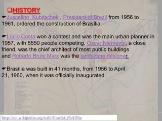 HISTORY
Juscelino Kubitschek , President of Brazil from 1956 to
1961, ordered the construction of Brasília.
Lúcio Costa won a contest and was the main urban planner in
1957, with 5550 people competing. Oscar Niemeyer, a close
friend, was the chief architect of most public buildings
and Roberto Brule Marx was the landscape designer.

Brasília was built in 41 months, from 1956 to April
21, 1960, when it was officially inaugurated.

http://en.wikipedia.org/wiki/Bras%C3%ADlia

 