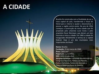 A CIDADE
Brasília foi construída com a finalidade de ser a
nova capital do país, transferindo o título do
litoral para o interior e ajudar a desenvolver e
povoar a região centro-oeste. No ano de 1956
começou a construção da nova cidade que foi
projetada pelo urbanista Lucio Costa e pelo
arquiteto Oscar Niemeyer, que deram um tom
futurista e único a cidade. Em 1960 a cidade foi
inaugurada oficialmente e tornou-se a capital
federal; Hoje é um dos municípios mais
importantes do Brasil.
Nome: Brasília
Fundação: 29 de março de 1960
Área: 5,801 km²
População: 2,7 milhões
IDH: 0,824 (muito alto)
Atrações turísticas: Esplanada dos Ministérios,
Congresso Nacional, Palácio do Planalto,
Palácio Itamaraty, Palácio da Alvorada e
Catedral Metropolitana de Brasília.
 