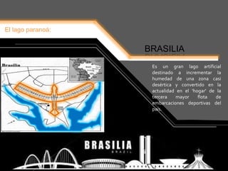 El lago paranoá:
BRASILIA
Es un gran lago artificial
destinado a incrementar la
humedad de una zona casi
desértica y convertido en la
actualidad en el 'hogar' de la
tercera mayor flota de
embarcaciones deportivas del
país.
 