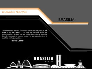 CIUDADES NUEVAS:
BRASILIA
“Lucio Costa”
“Brasilia merece respeto. Es preciso acabar con ese juego de me
gusta – no me gusta … Lo que se necesita ahora es
comprenderla . Se trata de una ciudad inconclusa y como tal
tiene la necesidad de muchas cosas . Lo que espanta no es lo
que falta , es lo que ya tiene .
 