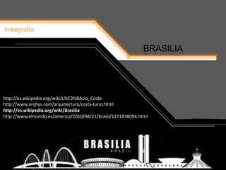 http://es.wikipedia.org/wiki/L%C3%BAcio_Costa
linkografía:
BRASILIA
http://es.wikipedia.org/wiki/L%C3%BAcio_Costa
http://www.arqhys.com/arquitectura/costa-lucio.html
http://es.wikipedia.org/wiki/Brasilia
http://www.elmundo.es/america/2010/04/21/brasil/1271838094.html
 