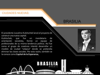 CIUDADES NUEVAS:
BRASILIA
El presidente Juscelino Kubitschek lanzó el proyecto de
construir una nueva capital.
Kubitschek, que fue un mandatario de
orientación socialista, formó un equipo de
profesionales de su misma tendencia política. Así fue
como el grupo de creativos intentó desarrollar un
modelo de ciudad "utópica" donde se pretendía
eliminar las clases sociales. Por esta razón, también se
la conoce como Capital de la Esperanza,
 