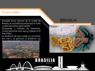 Ciudad satélite:
BRASILIAFormada como cinturón de la ciudad de
Brasilia; es un problema puesto que no hubo
un plan para esta ciudad satélite.
Comprende 2 millones de habitantes,
muchas personas viven aquí y trabajan en el
Plan Piloto.
La tendencia de esta ciudad va a aumentar
aun más y se generará un problema. Las
clases de la ciudad satélite es inferior a la
del plan piloto.
METRO
 