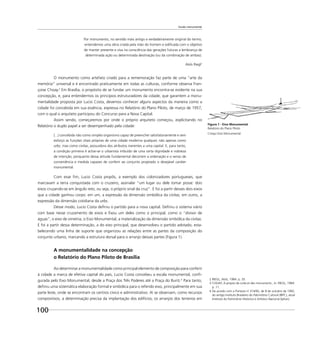 100
Escala monumental
Por monumento, no sentido mais antigo e verdadeiramente original do termo,
entendemos uma obra criada pela mão do homem e ediﬁcada com o objetivo
de manter presente e viva na consciência das gerações futuras a lembrança de
determinada ação ou determinada destinação (ou da combinação de ambas).
Aloïs Riegl2
O monumento como artefato criado para a rememoração faz parte de uma “arte da
memória” universal e é encontrado praticamente em todas as culturas, conforme observa Fran-
çoise Choay.3
Em Brasília, o propósito de se fundar um monumento encontra-se evidente na sua
concepção, e, para entendermos os princípios estruturadores da cidade, que garantem a monu-
mentalidade proposta por Lucio Costa, devemos conhecer alguns aspectos da maneira como a
cidade foi concebida em sua essência, expressa no Relatório do Plano Piloto, de março de 1957,
com o qual o arquiteto participou do Concurso para a Nova Capital.
Assim sendo, começaremos por onde o próprio arquiteto começou, explicitando no
Relatório o duplo papel a ser desempenhado pela cidade:
[...] concebida não como simples organismo capaz de preencher satisfatoriamente e sem
esforço as funções vitais próprias de uma cidade moderna qualquer, não apenas como
urbs, mas como civitas, possuidora dos atributos inerentes a uma capital. E, para tanto,
a condição primeira é achar-se o urbanista imbuído de uma certa dignidade e nobreza
de intenção, porquanto dessa atitude fundamental decorrem a ordenação e o senso de
conveniência e medida capazes de conferir ao conjunto projetado o desejável caráter
monumental.
Com esse ﬁm, Lucio Costa propôs, a exemplo dos colonizadores portugueses, que
marcavam a terra conquistada com o cruzeiro, assinalar “um lugar ou dele tomar posse: dois
eixos cruzando-se em ângulo reto, ou seja, o próprio sinal da cruz”. E foi a partir desses dois eixos
que a cidade ganhou corpo: em um, a expressão da dimensão simbólica da civitas, em outro, a
expressão da dimensão cotidiana da urbs.
Desse modo, Lucio Costa deﬁniu o partido para a nova capital. Deﬁniu o sistema viário
com base nesse cruzamento de eixos e ﬁxou um deles como o principal, como o “divisor de
águas”, o eixo de simetria, o Eixo Monumental, a materialização da dimensão simbólica da civitas.
E foi a partir dessa determinação, a do eixo principal, que desenvolveu o partido adotado, esta-
belecendo uma linha de suporte que organizou as relações entre as partes da composição do
conjunto urbano, marcando a estrutura dorsal para o arranjo dessas partes (Figura 1).
A monumentalidade na concepção
o Relatório do Plano Piloto de Brasília
Ao determinar a monumentalidade como principal elemento de composição para conferir
à cidade a marca de efetiva capital do país, Lucio Costa concebeu a escala monumental, conﬁ-
gurada pelo Eixo Monumental, desde a Praça dos Três Poderes até a Praça do Buriti.4
Para tanto,
deﬁniu uma sistemática elaboração formal e simbólica para o referido eixo, principalmente em sua
parte leste, onde se encontram os centros cívico e administrativo. Aí se observam, como recursos
compositivos, a determinação precisa da implantação dos edifícios; os arranjos dos terrenos em
2 RIEGL, Aloïs, 1984. p. 35.
3 CHOAY, A propos de culte et des monuments., In: RIEGL, 1984.
p. 11.
4 De acordo com a Portaria no
314/92, de 8 de outubro de 1992,
do antigo Instituto Brasileiro do Patrimônio Cultural (IBPC), atual
Instituto do Patrimônio Histórico e Artístico Nacional (Iphan).
Figura 1 - Eixo Monumental
Relatório do Plano Piloto
Croqui Eixo Monumental
 