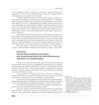 106
Escala monumental
a monumentalidade do edifício, pois do ponto de vista urbano “faltaram-lhe projeção, eixos
e perspectivas”. Mas seu “caráter individual marcante” garantiram-lhe identidade própria e,
consequentemente, uma forte expressão monumental.20
Finalizando a Esplanada e articulando-se com a plataforma rodoviária, encontram-se os
Setores Culturais. A localização e a importância dada a esses setores explicam-se, no Relatório do
Plano Piloto, pelo valor atribuído e pelo reconhecimento da necessidade de vida cultural para a
cidade capital por Lucio Costa: “Cidade planejada para o trabalho ordenado e eﬁciente, mas ao
mesmo tempo cidade viva e aprazível, própria ao devaneio e à especulação intelectual, capaz de
tornar-se com o tempo, além de centro de governo e administração, num foco de cultura dos mais
lúcidos e sensíveis do país”. Assim, os Setores Culturais, além de fazerem parte do centro cívico
e administrativo, vinculam-se ao Setor de Diversões, local de cinemas, teatros, restaurantes, etc.,
previsto na plataforma.
Diferentemente das obras de caráter institucional, a implantação dos equipamentos nos
Setores Culturais não teve prioridade no período da construção da cidade. Tal fato se dá em função
do entendimento, por parte do presidente Juscelino Kubitschek, de que seria necessária, naquele
momento, a execução das obras primordiais à mudança do aparelho do Estado, os prédios desti-
nados aos três Poderes da República, e o sistema viário de suporte à ligação dos dois eixos, com a
implantação da plataforma, sem a qual se correria o risco de deturpar a concepção da cidade.21
Desse modo, apenas o Touring Club (a “eventual casa de chá”) e o Teatro Nacional
(a “Ópera”), ambos projetados por Niemeyer, são contemporâneos ao período inicial da cidade.
Fora do Eixo:
Praça dos Tribunais Superiores: uma ausência...
Setor de Administração Federal Sul e Setor de Administração
Federal Norte: uma complementação?
No edital do Concurso Nacional para a Nova Capital não foram fornecidas informações
suﬁcientes sobre a estrutura do governo que possibilitassem o desenvolvimento de um programa
de atividades que desse suporte ao projeto. Nele não constavam informações sobre número de
servidores, dimensionamento das áreas necessárias, tampouco a relação de órgãos superiores,
que, dada a sua posição hierárquica, mereceriam um posicionamento apropriado na conﬁguração
do eixo cívico-administrativo da cidade.
Como consequência, a instalação do Poder Judiciário na Praça dos Três Poderes ﬁcou
limitada ao edifício-sede do Supremo Tribunal Federal. Seus órgãos superiores, de hierarquia
correspondente à dos ministérios, não foram contemplados no Eixo Monumental.
Do mesmo modo, não foram previstas, na zona cívico-administrativa, áreas hierarquicamente
adequadas para órgãos essenciais à ﬁscalização e ao cumprimento das leis de proteção dos cidadãos,
tais como o Ministério Público, a Procuradoria-Geral da República, o Tribunal de Contas da União.
Assim, em 1963, foi criada uma praça, no Setor de Autarquias Sul, para abrigar os prin-
cipais tribunais do país, denominada Praça dos Tribunais Superiores.22
Logo após o começo do funcionamento efetivo da cidade (1963), as equipes técnicas
responsáveis por seu planejamento deram início a um processo que se intensiﬁcou nos anos
seguintes: a criação de lotes isolados. Diante das novas demandas surgidas no desenvolvimento
20 SCHLEE, 1990.
21 “É preciso fazer o supérﬂuo, [...] porque o necessário será feito
de qualquer jeito”. A frase proferida pelo presidente Juscelino
Kubitschek, por ocasião da construção de Brasília, reforçou
a tese de que o presidente não queria tão-somente transferir
a capital federal para o interior do país, mas, sim, que tinha a
ﬁrme determinação de fazê-lo de modo irreversível, baseado no
forte sustentáculo de instalar, primordialmente, na nova capital,
os prédios destinados aos três Poderes da República e o sistema
viário de suporte à ligação dos dois eixos propostos, com a
implantação da plataforma, sem a qual a cidade correria o risco
de “atroﬁar-se”. Juscelino Kubitschek, citado por Lucio Costa em
TAMANINI, 2003, 2 vl. p. 239.
22 CARPINTERO, 1998. p. 174-177.
 
