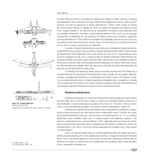 Brasília 1960 2010
107
do Plano Piloto de Brasília, principalmente aquelas dos órgãos do Poder Judiciário, a postura
dos planejadores foi de atendê-las em áreas relativamente isoladas do conjunto urbano, porém
próximas, ao invés de adequá-las a setores preexistentes.23
Assim, foram criados os Setores
de Administração Federal, na década de 1970, no quadro da expansão da máquina estatal
e do “milagre brasileiro”, em decorrência da necessidade de ampliar a área disponível para
as atividades diretamente vinculadas à administração federal. A fase inicial de sua ocupação
corresponde à implantação de uma sequência de edifícios anexos aos ministérios, projetados
por Oscar Niemeyer em 1978, lindeiros ao terrapleno da Esplanada, junto às vias ao sul (S2) e ao
norte (N2) do Eixo Monumental, com cota de soleira no nível dessas vias e cota de coroamento
em um nível um pouco acima do piso da Esplanada.
Contudo, a frequente demanda por novas áreas para a instalação de órgãos da adminis-
tração federal levou o governo local a ampliar os Setores de Administração Federal. Vários estudos
de parcelamento foram elaborados para a área situada ao sul da via S2, onde prevaleceu outra
forma de ocupação do solo com a criação de lotes de grandes dimensões diferentemente das
projeções previstas nos setores originais do Plano Piloto. Nesses lotes foram instaladas as sedes do
Tribunal de Contas da União, da Procuradoria-Geral da República, do Superior Tribunal de Justiça,
do Tribunal Superior do Trabalho, além das áreas para a expansão da Câmara dos Deputados (no
lado sul) e do Senado Federal (no lado norte).
O resultado da implantação desses setores nas bordas da Praça dos Três Poderes foi o
comprometimento do desempenho intencionado por Costa, quando, em seu projeto, delimitou
o espaço, estabelecendo claramente a contraposição entre cheios e vazios, entre ﬁgura e fundo.
As construções alteraram não só a relação originalmente desejada entre o terrapleno e o cerrado
como concorreram francamente com o marco visual do Congresso Nacional, enfraquecendo sua
característica original de referencial em altura no centro cívico-administrativo.
Plataforma Rodoviária
A Plataforma Rodoviária é o elemento fundamental na estruturação do traçado urbano
do Plano Piloto. Ali, no local em que a cidade e o edifício se confundem, deveria constituir-se o
core de Brasília. E a solução dada para a circulação viária criaria um “remanso”, onde se concen-
traria “o centro de diversões da cidade, com cinemas, teatros e restaurantes” (Figura 10).
A plataforma originalmente prevista deveria cobrir integralmente a Rodoviária, conﬁgu-
rando um piso contínuo em seu nível superior, entre os lados leste e oeste. Contudo, em função
das grandes dimensões da estrutura, muito onerosa, foi transformada em um “H” e, conforme
Maria Elisa Costa e Adeildo Viegas Lima, “o projeto resultou mais elegante e arejado”.24
No
entanto, a alteração eliminou a continuidade do “chão” idealizada por Lucio Costa, que confor-
maria a grande praça debruçada sobre a Esplanada dos Ministérios e integraria os Setores de
Diversões Norte e Sul, numa “mistura em termos adequados de Piccadilly Circus, Times Square
e Champs Elysées”.
Assim, no lugar da grande praça, da “grande plataforma liberta do tráfego que não se
destine ao estacionamento ali”, foram criadas praças menores, contíguas aos Setores de Diversões
Norte e Sul, e vias laterais ligando os ramos norte e sul dos eixos rodoviários auxiliares. Para os
pedestres, foi criado um sistema linear de calçadas junto aos parapeitos leste e oeste da plata-
forma, margeando as referidas vias.
23 LEITÃO, 2003. p. 128.
24 COSTA e LIMA, 1985. p. 64.
Figura 10 - Croquis Rodoviária
Relatório do Plano Piloto
Solução para o cruzamento dos eixos e criação do “remanso”.
 