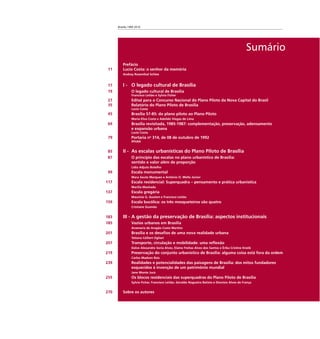 Brasília 1960 2010
Sumário
Prefácio
11 Lucio Costa: o senhor da memória
Andrey Rosenthal Schlee
17 I - O legado cultural de Brasília
19 O legado cultural de Brasília
Francisco Leitão e Sylvia Ficher
27 Edital para o Concurso Nacional do Plano Piloto da Nova Capital do Brasil
35 Relatório do Plano Piloto de Brasília
Lucio Costa
45 Brasília 57-85: do plano piloto ao Plano Piloto
Maria Elisa Costa e Adeildo Viegas de Lima
69 Brasília revisitada, 1985-1987: complementação, preservação, adensamento
e expansão urbana
Lucio Costa
79 Portaria no
314, de 08 de outubro de 1992
IPHAN
85 II - As escalas urbanísticas do Plano Piloto de Brasília
87 O princípio das escalas no plano urbanístico de Brasília:
sentido e valor além de proporção
Lídia Adjuto Botelho
99 Escala monumental
Mara Souto Marquez e Antônio O. Mello Júnior
117 Escala residencial: Superquadra – pensamento e prática urbanística
Marília Machado
137 Escala gregária
Maurício G. Goulart e Francisco Leitão
159 Escala bucólica: os três mosqueteiros são quatro
Cristiane Gusmão
183 III - A gestão da preservação de Brasília: aspectos institucionais
185 Vazios urbanos em Brasília
Anamaria de Aragão Costa Martins
201 Brasília e os desaﬁos de uma nova realidade urbana
Tatiana Celliert Ogliari
207 Transporte, circulação e mobilidade: uma reﬂexão
Dalve Alexandre Soria Alves, Elaine Freitas Alves dos Santos e Érika Cristine Kneib
219 Preservação do conjunto urbanístico de Brasília: alguma coisa está fora da ordem
Carlos Madson Reis
239 Realidades e potencialidades das paisagens de Brasília: dos mitos fundadores
esquecidos à invenção de um patrimônio mundial
Jane Monte Jucá
255 Os blocos residenciais das superquadras do Plano Piloto de Brasília
Sylvia Ficher, Francisco Leitão, Geraldo Nogueira Batista e Dionísio Alves de França
270 Sobre os autores
 