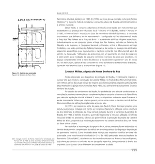 Brasília 1960 2010
111
Patrimônio Mundial, também em 1987. Em 1990, por meio de sua inscrição no livro do Tombo
Histórico,35
o Governo Federal considerou o conjunto urbano de Brasília patrimônio histórico
e artístico nacional.
Desse modo, o conjunto urbanístico de Brasília está regido por instrumentos que
estabelecem sua proteção em três níveis: local – Decreto no
10.829/87, federal – Portaria no
314/92, e internacional – inscrição na Lista de Patrimônio Mundial da Unesco. E são esses
instrumentos que deﬁnem a escala monumental – “conﬁgurada no Eixo Monumental, desde
a Praça dos Três Poderes até a Praça do Buriti” – e preservam edifícios e lugares especíﬁcos,
individualmente ou em conjunto, como a Praça dos Três Poderes, incluídos os Palácios do
Planalto e do Supremo, o Congresso Nacional, o Panteão, a Pira, o Monumento ao Fogo
Simbólico, e as sedes vizinhas dos Palácios Itamaraty e da Justiça; os espaços não ediﬁcados
adjacentes aos edifícios e aos monumentos; o canteiro central do Eixo Monumental; além de
admitir, na Esplanada, “ediﬁcações de acréscimos com um pavimento em nível de mezanino
e sobre pilotis para instalação de pequeno comércio e serviços de apoio aos servidores, no
espaço compreendido entre o meio dos blocos e a escada externa posterior” (art. 3o
, inciso
VI). Tais ediﬁcações, apesar de não constarem no texto do Relatório do Plano Piloto de Brasília,
aparecem nos desenhos que o acompanham (Figura 14).
Catedral Militar, a Igreja de Nossa Senhora da Paz
Ainda relacionado aos dispositivos de proteção de Brasília, é interessante registrar o
curioso fato que envolve a construção da Catedral Militar, no ﬁnal do Eixo Monumental Oeste,
com reﬂexos até os dias atuais no que diz respeito aos diversos projetos propostos pelo arquiteto
Oscar Niemeyer na porção monumental do Plano Piloto, seu permanente e praticamente privativo
território de atuação.
Por ocasião do tombamento de Brasília, foi estabelecida uma série de condicionantes e
restrições às possíveis intervenções ou complementações no conjunto urbanístico do Plano Piloto
por meio das legislações distrital e federal. E assim, os dispositivos referentes especiﬁcamente à
escala monumental tinham por objetivo garantir, entre outras coisas, o canteiro central do Eixo
Monumental livre de ediﬁcações implantadas acima do solo.
Em 1991, por ocasião da visita do papa João Paulo II, Oscar Niemeyer projetou uma
estrutura provisória, instalada em frente ao Congresso Nacional e utilizada como cobertura
da área destinada à celebração da missa campal realizada durante o Congresso Eucarístico de
Brasília. Em 1992, o Exército brasileiro, querendo reaproveitar a estrutura utilizada na referida
missa (até então era provisória), solicitou ao governo local a aprovação do projeto da Catedral
Militar do Brasil, propondo sua implantação exatamente no canteiro central do Eixo, em frente
ao Setor Militar Urbano.
Para viabilizar a implantação da igreja no local, vários pareceres foram elaborados no
sentido de se permitir a implantação do edifício em área resguardada por legislação de proteção
do patrimônio histórico. Como resultado desse esforço para implantar o edifício em área não
autorizada, uma nova Portaria foi editada (no
314, de 1992) pelo então Instituto Brasileiro de
Patrimônio Cultural (IBPC), atual Instituto do Patrimônio Histórico e Artístico Nacional (Iphan),
cuja alteração consistiu na inclusão de um parágrafo especíﬁco, salvaguardando o direito dos
arquitetos Lucio Costa e Oscar Niemeyer de completarem a cidade.
Figura 14 - Galeria não construída
Figura 8 do Relatório do Plano Piloto
35 A inscrição no Livro do Tombo Histórico foi formalizada pela
Portaria no
4, de 1990, da então Secretaria de Patrimônio Histó-
rico e Artístico Nacional. O referido instrumento normativo foi
substituído pela Portaria no
314, de 8 de outubro de 1992.
 