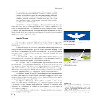 112
Escala monumental
§ 3o
Excepcionalmente, e como disposição naturalmente temporária, serão permitidas,
quando aprovadas pelas instâncias legalmente competentes, as propostas para novas
ediﬁcações encaminhadas pelos autores de Brasília – arquitetos Lucio Costa e Oscar
Niemeyer – como complementações necessárias ao Plano Piloto original e, portanto,
implícitas na Lei Santiago Dantas (Lei no
3.751/60) e no Decreto no
10.829/87 do GDF
que a regulamenta e respalda a inscrição da cidade no Patrimônio Cultural da Humani-
dade (Portaria no
314, 8/10/1992, art. 9o
, § 3o
).
Vale lembrar que o Decreto no
10.829, que avalizou o reconhecimento da Unesco, é a
base de tudo que se elaborou sobre a preservação de Brasília e nele não está deﬁnida a salva-
guarda dos arquitetos Lucio Costa e Oscar Niemeyer. Em função do dispositivo citado, a Portaria
no
314 criou, ainda que inadvertidamente, diﬁculdades na condução da preservação das caracte-
rísticas fundamentais do Plano Piloto, ao reconhecer a excelência dos dois arquitetos e sua parti-
cipação no que hoje é o imaginário de Brasília.
Brasília: 50 anos!
São características marcantes de Brasília a forma do Plano Piloto, a monumentalidade
resultante da concepção em dois eixos, os extensos vazios, a horizontalidade das ediﬁcações, o
modo de morar.
A proposição para a escala monumental do Plano Piloto de Brasília integra elementos de
composição, condicionantes de programa, de sítio, de contexto histórico e de percepção. O Plano
Piloto tem uma forma clara, e uma de suas principais características é seu território perfeitamente
delimitado. Atendeu, a propósito do urbanismo moderno, à tendência de valorização do desenho,
ou seja, a “ﬁgura no chão”.36
A monumentalidade é a marca do Plano Piloto, com suas referências teóricas e seus
precedentes históricos. E monumental são os dois eixos que se cruzam, é a estratégia compositiva,
é o predomínio dos vazios sobre os cheios, é a contraposição ﬁgura/fundo.
Em 1990, Lucio Costa, em correspondência a Ítalo Campoﬁorito, declarou, entre
outras coisas, que: “A concepção e a estrutura urbana são tão fortes que sempre irão sobre-
viver – porque têm garra”.37
Essa garra, ou solidez da sua proposta, conﬁrma-se pela presença
do Eixo Monumental no conjunto urbano de Brasília. Passados cinquenta anos de sua inaugu-
ração, pode-se aﬁrmar que o Plano Piloto mantém as principais características da composição
monumental ordenada38
por seu autor, a despeito de todas as transformações sofridas.
Contudo, Oscar Niemeyer tem acendido o debate sobre o que e como preservar em Brasília,
em relação às suas características fundamentais e às suas escalas, principalmente ao propor novos
edifícios no canteiro central do Eixo Monumental, na área entre os Setores Culturais e também as sedes
dos tribunais nos Setores de Administração Federal.
Em 2006, o arquiteto propôs a “Pomba da Paz”, um edifício em forma de uma
pomba com as asas abertas, que representaria uma homenagem aos povos oprimidos. Em
2009, propôs a Praça da Soberania, onde seria erigido o Memorial dos Presidentes, e um
Monumento ao Cinquentenário de Brasília, a ser comemorado em 2010, um obelisco de
100 m de altura (Figura 15).
O inciso III do Decreto no
10.829 deixa clara a disposição legal sobre as áreas nas quais
Niemeyer tem proposto intervenções:
36 PANERAI, 2006.
37 Por ocasião do tombamento de Brasília, Lucio Costa encami-
nhou a Ítalo Campoﬁorito correspondência com o objetivo de
“relembrar algumas coisas ditas e escritas no correr do tempo
em defesa ou justiﬁcativa da cidade que inventei” (PESSOA,
1999. p. 138-139, grifo nosso).
38 Ordem: entendida como uma organização geométrica da forma
adotada das características fundamentais de inteligibilidade.
Figura 15a - Praça da Soberania
Imagem divulgação.
Ou não deve porque não pode?
Figura 15 - Pomba da Paz
Companhia Urbanizadora da Nova Capital (Novacap)
Não pode porque não deve?
 