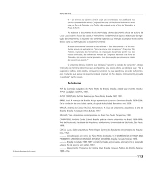 Brasília 1960 2010
113
III – Os terrenos do canteiro central verde são considerados non-aediﬁcandi nos
trechos compreendidos entre o Congresso Nacional e a Plataforma Rodoviária e entre
esta e a Torre de Televisão e no Trecho não ocupado entre a Torre de Televisão e a
Praça do Buriti.
Ao elaborar o documento Brasília Revisitada, último documento oﬁcial de autoria de
Lucio Costa sobre o futuro da cidade, e instrumento fundamental de apoio à elaboração da legis-
lação de tombamento, o arquiteto não somente explicitou sua intenção ao projetar Brasília como
deixou clara sua deﬁnição para a escala monumental:
A escala monumental comanda o eixo retilíneo — Eixo Monumental — e foi intro-
duzida através da aplicação da “técnica milenar dos terraplenos” (Praça dos Três
Poderes, Esplanada dos Ministérios), da disposição disciplinada porém rica das
massas edificadas, das referências verticais do Congresso Nacional e da Torre de
Televisão e do canteiro central gramado e livre da ocupação que atravessa a cidade
do nascente ao poente.39
O urbanista deixou evidente que desejava “garantir a coesão do conjunto”, desejo
reiterado na memória descritiva que acompanhou seu plano piloto, ao declarar que: “Se a
sugestão é válida, estes dados, conquanto sumários na sua aparência, já serão suﬁcientes,
pois revelarão que apesar da espontaneidade original, ela foi, depois, intensamente pensada
e resolvida” (grifo nosso).
Referências
ATA da Comissão Julgadora do Plano Piloto de Brasília. Brasília, cidade que inventei. Brasília:
ArPDF, Codeplan e DePHA, 1991.
ArPDF, CODEPLAN, DePHA. Relatório do Plano Piloto. Brasília: GDF, 1991.
BARKI, José. A invenção de Brasília. Artigo apresentado durante o Seminário Brasília 1956-2006.
De la fundación de una ciudad capital, al capital de la ciudad. Barcelona: nov. 2006.
BRAGA, Andréa da Costa; FALCÃO, Fernando A. R. Guia de urbanismo, arquitetura e arte de
Brasília. Brasília: Fundação Athos Bulcão, 1997.
BRUAND, Yves. Arquitetura contemporânea no Brasil. São Paulo: Perspectiva, 1981.
CARPINTERO, Antônio Carlos Cabral. Brasília: prática e teoria urbanística no Brasil, 1956-1998.
Tese de Doutorado, Faculdade de Arquitetura e Urbanismo, Universidade de São Paulo, São Paulo,
1998.
COSTA, Lucio. Sobre arquitetura. Porto Alegre: Centro dos Estudantes Universitários de Arquite-
tura, 1962.
______. Considerações em torno do Plano Piloto de Brasília. In: I SEMINÁRIO DE ESTUDOS DOS
PROBLEMAS URBANOS DE BRASÍLIA: ESTUDOS E DEBATES. Brasília: Senado Federal, 1974.
______. Brasília revisitada 1985-1987: complementação, preservação, adensamento e expansão
urbana. Rio de Janeiro: sem editor, 1987.
______. Depoimento: Programa de História Oral. Brasília: Arquivo Público do Distrito Federal,
1988. 20 p.39 Brasília Revisitada (grifo nosso).
 