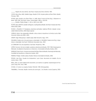 114
Escala monumental
______. Registro de uma vivência. São Paulo: Empresa das Artes e EDUnB, 1995.
COSTA, Maria Elisa; LIMA, Adeildo Viegas. Brasília 57-85: do plano piloto ao Plano Piloto. Brasília:
Terracap, 1985.
FICHER, Sylvia. Brasília e seu Plano Piloto. In: LEME, Maria Cristina da Silva (Org.). Urbanismo no
Brasil: 1895-1965. São Paulo: Fupam: Studio Nobel, 1999. p. 230-239.
______. Brasílias. Projeto Design, n. 242, p. 48-52, abr. 2000.
FICHER, Sylvia; BATISTA, Geraldo Sá Nogueira. GuiArquitetura Brasília. São Paulo: Empresa das Artes:
Editora Abril, 2000.
FICHER, S.; PALAZZO, P. P. Paradigmas urbanísticos de Brasília. Cadernos PPG-AU. Salvador: Univer-
sidade Federal da Bahia, 2005 Edição especial.
GORELIK, Adrián. Das vanguardas a Brasília: cultura urbana e arquitetura na América Latina. Belo
Horizonte: Editora da UFMG, 2005.
GRAEFF, Edgar Albuquerque. Cidade utopia. Belo Horizonte: Vega, 1979.
HOLANDA, Frederico de. Uma ponte para a urbanidade. In: HOLANDA, Frederico de (Org.). Arqui-
tetura e urbanidade. São Paulo: PróEditores Associados Ltda., 2003.
LE CORBUSIER. Por uma arquitetura. São Paulo: Perspectiva, 1981.
LEITÃO, Francisco. Do risco à cidade: as plantas urbanísticas de Brasília, 1957-1964. Dissertação de
Mestrado, Faculdade de Arquiteatura e Urbanismo, Universidade de Brasília, Brasília, 2003.
MARQUEZ, Mara Souto. A escala monumental do Plano Piloto de Brasília. Dissertação de Mestrado,
Faculdade de Arquitetura e Urbanismo, Brasília, 2007.
PANERAI, Philippe. Análise urbana. Brasília: Editora Universidade de Brasília, 2006.
PESSOA, José (Org.). Estudos do tombamento. Lucio Costa: documento de trabalho. Rio de
Janeiro: Iphan, 1999.
RIEGL, Aloïs. Le culte moderne dês monuments, son essence e sa gênese. Apresentação de Fran-
çoise Choay. Paris: Seuil, 1984.
SCHLEE, A. O amor ou a repulsa. Brasília: FAU/UnB, 1990. Mimeografado.
TAMANINI, L. Fernando. Brasília: memória da construção. 2. ed. Brasília: Livraria Suspensa, 2003.
Foto de Ana Valéria Passos Pontes
 