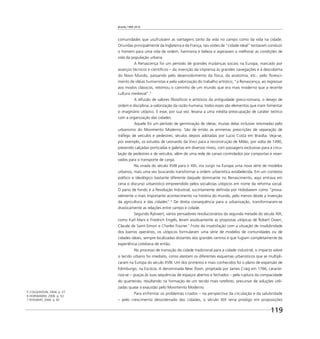 Brasília 1960 2010
119
comunidades que usufruíssem as vantagens tanto da vida no campo como da vida na cidade.
Oriundas principalmente da Inglaterra e da França, tais visões de “cidade ideal” tentavam conduzir
o homem para uma vida de ordem, harmonia e beleza e aspiravam a melhorar as condições de
vida da população urbana.
A Renascença foi um período de grandes mudanças sociais na Europa, marcado por
avanços técnicos e cientíﬁcos – da invenção da imprensa às grandes navegações e à descoberta
do Novo Mundo, passando pelo desenvolvimento da física, da anatomia, etc., pelo ﬂoresci-
mento de idéias humanistas e pela valorização do trabalho artístico, “a Renascença, ao regressar
aos modos clássicos, retomou o caminho de um mundo que era mais moderno que a recente
cultura medieval”.5
A difusão de valores ﬁlosóﬁcos e artísticos da antiguidade greco-romana, o desejo de
ordem e disciplina, a valorização da razão humana, todos esses são elementos que iriam fomentar
o imaginário utópico. E esse, por sua vez, levaria a uma inédita preocupação de caráter teórico
com a organização das cidades.
Aquele foi um período de germinação de idéias, muitas delas inclusive retomadas pelo
urbanismo do Movimento Moderno. São de então as primeiras prescrições de separação de
tráfego de veículos e pedestres, séculos depois adotadas por Lucio Costa em Brasília. Veja-se,
por exemplo, os estudos de Leonardo da Vinci para a reconstrução de Milão, por volta de 1490,
prevendo calçadas porticadas e galerias em diversos níveis, com passagens exclusivas para a circu-
lação de pedestres e de veículos, além de uma rede de canais controlados por comportas e reser-
vados para o transporte de carga.
Na virada do século XVIII para o XIX, iria surgir na Europa uma nova série de modelos
urbanos, mais uma vez buscando transformar a ordem urbanística estabelecida. Em um contexto
político e ideológico bastante diferente daquele dominante no Renascimento, aqui entrava em
cena o discurso urbanístico empreendido pelos socialistas utópicos em nome da reforma social.
O pano de fundo é a Revolução Industrial, sucintamente deﬁnida por Hobsbawm como “prova-
velmente o mais importante acontecimento na história do mundo, pelo menos desde a invenção
da agricultura e das cidades”.6
De direta consequência para a urbanização, transformaram-se
drasticamente as relações entre campo e cidade.
Segundo Rykwert, vários pensadores revolucionários da segunda metade do século XIX,
como Karl Marx e Friedrich Engels, leram assiduamente as propostas utópicas de Robert Owen,
Claude de Saint-Simon e Charles Fourier.7
Fruto da insatisfação com a situação de insalubridade
dos bairros operários, os utópicos formularam uma série de modelos de comunidades ou de
cidades ideais, sempre localizadas distantes dos grandes centros e que fugiam completamente da
experiência cotidiana de então.
No processo de transição da cidade tradicional para a cidade industrial, o impacto sobre
o tecido urbano foi imediato, como atestam os diferentes esquemas urbanísticos que se multipli-
caram na Europa do século XVIII. Um dos primeiros e mais conhecidos foi o plano de expansão de
Edimburgo, na Escócia. A denominada New Town, projetada por James Craig em 1766, caracte-
riza-se – graças às suas sequências de espaços abertos e fechados – pela ruptura da compacidade
do quarteirão, resultando na formação de um tecido mais rarefeito, precursor de soluções utili-
zadas quase à exaustão pelo Movimento Moderno.
Para enfrentar os problemas criados – na perspectiva da circulação e da salubridade
– pelo crescimento desordenado das cidades, o século XIX seria pródigo em proposições
5 COLQUHOUN, 2004. p. 27.
6 HOBSBAWM, 2006. p. 52.
7 RYKWERT, 2004. p. 87.
 