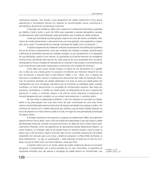 Escala residencial
120
urbanísticas originais. Sem dúvida, o que designamos de cidade modernista é fruto dessas
experiências e formulações teóricas em resposta às transformações sociais, econômicas e
demográﬁcas decorrentes da Revolução Industrial.
O exemplo, por excelência, deste novo urbanismo é a Ensanche de Barcelona, projetada
por Idelfons Cerdà y Suñer, a partir de 1859, para responder à pressão demográﬁca causada,
simultaneamente, pela industrialização e pela permanência das muralhas da cidade medieval.
Ainda que recendendo às preocupações utópicas de inícios do século, as reﬂexões urba-
nísticas de Cerdà representavam o pensamento de uma nova geração, mais pragmática e realiza-
dora, para a qual “o fundamental era entender a evolução da cidade como um processo”.8
O aspecto progressista da cidade de Cerdà está na previsão de uma distribuição igualitária
não só de serviços e equipamentos, como das condições de insolação e aeração, possível graças
à deﬁnição de quarteirões passíveis de múltiplas variações no seu parcelamento e na disposição
de suas ediﬁcações, jardins e ruas internas. Os quarteirões da Ensanche deveriam ser verdadeiros
centros cívicos, permitindo todo tipo de uso; cada conjunto de cinco quarteirões seria um bairro,
antecipando as futuras unidades de habitação de Le Corbusier e fato ecoado no entendimento de
Lucio Costa de que cada quatro superquadras constituiriam uma unidade de vizinhança.
Outra idéia que causou grande impacto na época de seu lançamento foi a garden
city. A idéia de uma cidade-jardim foi proposta inicialmente por Ebenezer Howard em seu
livro To-morrow: a Peaceful Path to Real Reform (1898; 2. ed., 1902), com o objetivo de
solucionar os problemas urbanos e habitacionais decorrentes dos males da Revolução Indus-
trial. Os primeiros exemplos de cidades elaborados com base na teoria da cidade-jardim são
impregnados por uma concepção naturalista que se manifesta na predileção pelos traçados
curvilíneos, os ritmos descontínuos e a variedade de conﬁgurações espaciais. Nas mãos dos
arquitetos racionalistas, o modelo da cidade-jardim irá despojando-se de seus componentes
pitorescos.9
E ainda, o conteúdo utópico e de reforma social subjacente à proposição de
Howard desaparecerá por completo na sua versão norte-americana: o subúrbio jardim.
No que tange à superquadra brasiliense, o que nos interessa nos princípios da cidade-
jardim é sua preocupação com uma nova forma de vida, concretizada em uma nova forma
urbana, caracterizada pela presença dominante de espaços permeados por parques e jardins. Um
momento de ruptura com a cidade tradicional, que subvertia suas principais relações espaciais na
busca de propiciar um maior domínio público do solo, em lugar de uma generalizada privatização
do espaço urbano.
É tentador reconhecer como pioneira a proposta da ciudad lineal (1882), do engenheiro
espanhol Arturo Soria y Mata, outro crítico do estado de insalubridade a que está sujeita a cidade
pós-Revolução Industrial, contudo entusiasta da ferrovia. As idéias de Soria y Mata seriam parti-
cularmente inﬂuentes, como nas experiências do desurbanista Nikolaj AlexandrovicˇMiljutin, na
União Soviética. Le Corbusier valeu-se da solução linear em diversos estudos, entre os quais os
planos para o Rio de Janeiro, Argel e Saint-Dié, além de seu conhecido esquema de cité linéaire
industrielle. De Corbusier para Lucio Costa, a distância é pequena: no Plano Piloto de Brasília, as
áreas habitacionais – ou seja, as superquadras – estão dispostas ao longo de um eixo de circu-
lação, ao qual se refere como uma faixa rodoviária, ainda que ﬁnito.
A grande virada rumo a um tecido urbano de caráter modernista dar-se-ia no primeiro
pós-guerra. Comprometidos com o sonho socialista de um viver comunitário, os arquitetos de
vanguarda entendem que não apenas a concepção de cidade deveria ser transformada, mas
8 Ibidem, p. 126.
9 MARTÍ, 2000. p. 35.
 