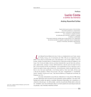 Brasília 1960 2010
11
Prefácio
Lucio Costa
o senhor da memória
Andrey Rosenthal Schlee
É pela memória que se puxam os ﬁos da história.
Ela envolve a lembrança e o esquecimento,
a obsessão e a amnésia, o sofrimento e o deslumbramento.
Sim, a memória é o segredo da história,
do modo pelo qual se articulam o presente e o passado,
o indivíduo e a coletividade.
O que parecia esquecido e perdido logo se revela presente, vivo, indispensável.
Na memória escondem-se segredos e signiﬁcados inócuos e indispensáveis,
prosaicos e memoráveis, aterradores e deslumbrantes.
Octavio Ianni
Lucio Marçal Ferreira Ribeiro de Lima e Costa, ou simplesmente Lucio Costa, nasceu
em Toulon, França, em 27 de fevereiro de 1902. Filho de um engenheiro naval,
desde muito cedo foi acostumado com a boa educação e com muitas viagens. Ainda na
Europa, recebeu formação básica e fundamental em tradicionais escolas da Inglaterra e da
Suíça. Com 14 anos de idade, retornou ao Brasil, descobrindo o que de fato não conhecia,
para, desde então, começar a marcar definitivamente a vida do país de origem de seus
pais. O Rio de Janeiro foi-lhe uma revelação. Lucio surpreendeu-se com a natureza e com o
casario da capital. Estava, pela primeira vez, conscientemente, diante do patrimônio brasi-
leiro no seu mais puro significado, o da herança paterna. Anos mais tarde, afirmou que
o fato de ter passado a infância fora do país o fez mais “integralmente” e “equilibrada-
mente” brasileiro. Sentia-se em casa, “das orlas do Atlântico à Chapada dos Guimarães, do
Oiapoque ao Chuí…”
Lucio viveu intensamente os seus 96 anos. Falecendo em 13 de junho de 1998, deixou
uma obra signiﬁcativa tanto do ponto de vista quantitativo quanto qualitativo. Uma obra multi-
facetada que envolve não apenas as questões diretamente relacionadas com a arquitetura e o
urbanismo, obra esta que – em última análise – permite uma profunda reﬂexão sobre a cultura do
seu “verdadeiro” país. Essa contribuição coloca-o no mesmo patamar de outras ﬁguras ilustres de
sua geração, a dos chamados intérpretes do Brasil.
Lucio Costa – desenho de Breno Rodrigues a partir da foto
de Ana Lucia Arrázola
 