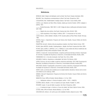 Brasília 1960 2010
135
Referências
BONDUKI, Nabil. Origens da habitação social no Brasil. São Paulo: Estação Liberdade, 2004.
BRUAND, Yves. Arquitetura contemporânea no Brasil. São Paulo: Perspectiva, 2001.
COLQUHOUN, Alan. Modernidade e tradição clássica. São Paulo: Cosac & Naify, 2004.
COSTA, Lucio. Relatório do Plano Piloto. Brasília, cidade que inventei. Brasília: ArPDF, Codeplan e
DePHA, 1991.
______. Brasília Revisitada, 1985-1987. In: GDF. Código de obras e ediﬁcações de Brasília. Brasília:
GDF, 1989.
______. Registro de uma vivência. São Paulo: Empresa das Artes: EDUnB, 1995.
______. Sobre arquitetura. Porto Alegre: UniRitter, 2007. 1ª reimpressão em fac-símile.
COSTA, Maria E.; LIMA, Adeildo V. Brasília, 57-85: do plano piloto ao Plano Piloto. Brasília: Terracap,
1985.
ESTEVES, Nauro J. Depoimento: Programa de História Oral. Brasília: Arquivo Público do Distrito
Federal, 1989.
FRAMPTON, Kenneth. História crítica da arquitetura moderna. São Paulo: Martins Fontes, 1997.
FICHER, Sylvia; BATISTA, Geraldo. GuiaArquitetura – Brasília. São Paulo: Empresa das Artes, 2000.
FICHER, Sylvia; LEITÃO, F.; BATISTA, G. N. S.; FRANÇA, D. Uma análise dos blocos residenciais das
superquadras do Plano Piloto de Brasília. Brasília: UnB, 2003.
GARCIA, Cristiana M. Construindo Brasília: a trajetória proﬁssional de Nauro Esteves. Dissertação
de mestrado, Faculdade de Arquitetura e Urbanismo, Universidade de Brasília, Brasília, 2005.
HOBSBAWM, Eric J. A era das revoluções. São Paulo: Paz e Terra, 2006.
HOLANDA, Frederico. Arquitetura e urbanidade. São Paulo: Pró Editores, 2003.
LEITÃO, Francisco. Do risco à cidade: as plantas urbanísticas de Brasília, 1957-1964. Dissertação de
Mestrado, Faculdade de Arquitetura e Urbanismo, Universidade de Brasília, Brasília,2003.
MACHADO, Marília P. Superquadra: pensamento e prática urbanística. Dissertação de Mestrado,
Faculdade de Arquitetura e Urbanismo, Universidade de Brasília, Brasília, 2007.
MARTÍ, Carlos. Las formas de la residencia en la ciudad moderna. Barcelona: Edicions de la Univer-
sitat Politécnica de Catalunya, 2000.
MENDES, Manuel P. Depoimento: Programa de História Oral. Brasília: Arquivo Público do Distrito
Federal, 1991.
NIEMEYER, Oscar. IAPB em Brasília. Revista Módulo, n.12, fev. 1959.
______. Habitações coletivas. In: Revista Acrópole. Jan/Fev - 1970, n. 369/370.
OLIVEIRA, Márcio. Brasília: o mito na trajetória da nação. Brasília: Paralelo 15, 2005.
RYKWERT, Joseph. A casa de Adão no paraíso. São Paulo: Perspectiva, 2003.
______. A sedução do lugar: a história e o futuro da cidade. São Paulo: Martins Fontes, 2004.
UCHOA, Hélio. IAPI em Brasília. Revista Módulo, n.12, fev.1959.
VASCONCELOS, Adirson. Um sonho que se fez realidade. Brasília: edição do autor, 1966.
 