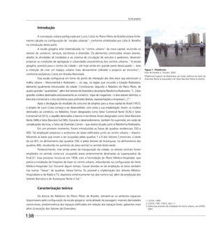 Escala gregária
138
Introdução
A concepção urbana preﬁgurada por Lucio Costa no Plano Piloto de Brasília estava forte-
mente calcada na conﬁguração de “escalas urbanas”, conforme sintetizadas por Lídia A. Botelho
na introdução desta parte
A escala gregária está materializada no “centro urbano” da nova capital, reunindo os
setores de comércio, serviços, escritórios e diversões. Os elementos construídos nesses setores,
aliados às atividades ali instaladas e ao sistema de circulação de veículos e pedestres, deveriam
propiciar as condições de agregação e urbanidade características dos centros urbanos. “A escala
gregária, prevista para o centro da cidade – até hoje ainda em grande parte desocupado –, teve
a intenção de criar um espaço urbano mais densamente utilizado e propício ao encontro”,1
conforme esclareceu Costa em Brasília Revisitada.
Essa escala conﬁgura-se em torno do ponto de interseção dos dois eixos que estruturam a
malha urbana – Monumental e Rodoviário –, ou seja, na região que circunda a Estação Rodoviária,
elemento igualmente estruturador da cidade. Constituía-se, segundo o Relatório do Plano Piloto, de
quatrograndes“quarteirões”,alémdosSetoresdeDiversõesedaprópriaPlataformaRodoviária:“[...]dois
grandes núcleos destinados exclusivamente ao comércio – lojas de magazines – e dois setores distintos, o
bancário-comercial e o dos escritórios para proﬁssões liberais, representações e empresas [...]”.2
Após a divulgação do resultado do concurso de projetos para a nova capital do Brasil (1957),
o projeto de Lucio Costa começa a ser desenvolvido, com vistas a sua implantação. Assim, os núcleos
destinados ao comércio, no Relatório, foram designados como Setor Comercial Norte (SCN) e Setor
Comercial Sul (SCS), e aqueles destinados a bancos e escritórios foram designados como Setor Bancário
Norte (SBN) e Setor Bancário Sul (SBS). Durante o desenvolvimento, também foi suprimido, em razão de
complicações técnicas, o Setor de Diversões Centro – que estaria situado junto à Plataforma Rodoviária.
Em um primeiro momento, foram introduzidas as faixas de quadras residenciais 700 e
400. Tal ampliação propiciou o acréscimo de áreas ediﬁcáveis junto ao centro urbano – disponi-
bilizando as áreas que viriam a ser ocupadas pelas quadras 7 a 9 dos Setores Comerciais, a oeste
da via W3, no alinhamento das quadras 700; e pelos Setores de Autarquias, no alinhamento das
quadras 400, resultando no aumento da área central no sentido leste-oeste.
Posteriormente, mas ainda antes da inauguração da cidade, os setores centrais foram
ampliados no sentido norte-sul, ocupando áreas anteriormente destinadas às superquadras de
ﬁnal 01. Esse processo iniciou-se em 1958, com a formulação do Plano Médico-Hospitalar, que
previa a instalação de hospitais de base no centro urbano, redundando na conﬁguração do Setor
Médico-Hospitalar Sul. Durante algum tempo, houve dúvidas se tal ampliação se daria também
nas outras “faixas” de quadras. Dessa forma, foi possível a implantação dos Setores Médico-
Hospitalares e de Rádio e TV, dispostos simetricamente nas alas norte e sul, além da ampliação dos
Setores Bancário e de Autarquias Norte e Sul.3
Caracterização teórica
Da leitura do Relatório do Plano Piloto de Brasília, extraem-se os atributos espaciais
responsáveis pela conﬁguração da escala gregária: verticalidade da paisagem; maiores densidades
construtivas; predominância dos espaços ediﬁcados em relação aos espaços livres; gabaritos mais
altos (à exceção dos Setores de Diversões).
Figura 1 - Plataforma
Foto de Daniela G. Goulart, 2009
Plataforma Superior da Rodoviária; ao fundo, edifícios do Setor de
Diversões Norte (à esquerda) e do Setor Bancário Norte (à direita).
1 COSTA, 1989.
2 COSTA, 1991 (1957), item 11.
3 Sobre esse processo de ampliação do centro urbano, ver LEITÃO,
2003.
 
