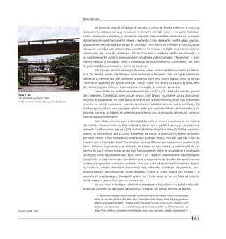 Brasília 1960 2010
141
Do ponto de vista da circulação de veículos, o centro de Brasília sofre com a matriz de
deslocamento adotada por seus moradores, fortemente centrada sobre o transporte individual.
Como consequência imediata, o número de vagas de estacionamento oferecidas em quaisquer
dos setores centrais é francamente inferior à demanda. Como agravante, não há vagas rotativas,
que poderiam ser cobradas por tempo de utilização, como forma de estimular a substituição do
transporte individual pelo coletivo. Essa providência foi iniciada em 2003, mas interrompida no
mesmo ano, por causa de pendengas judiciais. Enquanto o problema não for equacionado – e
os estacionamentos públicos permanecerem controlados pelos chamados “ﬂanelinhas” –, nem
mesmo medidas já estudadas, como a implantação de estacionamentos subterrâneos, por meio
de parceria público-privada, têm chance de prosperar.
Sob o ponto de vista da integração viária, a área central também se mostra problemá-
tica. Os diversos setores são tratados como territórios autônomos, com um rígido sistema de
vias locais e coletoras que não favorecem a travessia entre eles. Todo o trânsito entre os setores
– mesmo os separados por apenas uma rua – precisa cruzar vias como a S2 e a W3, as quais, além
de sobrecarregadas, oferecem barreiras a essa circulação, ao invés de favorecê-la.
Esses obstáculos avultam-se no desenho das vias S2 e N2, tanto para veículos quanto
para pedestres. Concebidas como vias de serviço, com largura insuﬁciente para a abertura de
retornos, e implantadas em nível bastante inferior aos setores lindeiros, essas ruas atravessam
o centro no sentido leste-oeste, mas não se conectam satisfatoriamente com a vizinhança. Tal
conﬁguração produziu uma paisagem urbana árida, em razão dos taludes pavimentados, com
enormes barreiras ao tráfego de pedestres e problemas para a circulação de veículos, como os
mencionados anteriormente.
Além disso, contribui para a desintegração entre os setores a ausência de um sistema
de viadutos no cruzamento do Eixo Rodoviário Norte com a via N3. Essa via, em seu trecho a
oeste do Eixo Rodoviário, separa o SCN do Setor Médico-Hospitalar Norte (SMHN) e, no trecho
a leste, os incompletos SBN e SAUN. A exemplo da via S3, a simétrica N3 deveria atravessar
em nível inferior o Eixo Rodoviário central e seus auxiliares W e L, mas até hoje não o faz, de
maneira que o chamado “Eixão” lhe serve de barreira. Mesmo que não venha a solucionar de
forma deﬁnitiva os problemas de retenção de tráfego na área central, a implantação de tais
trechos de vias é imprescindível ao seu bom funcionamento. Além de restabelecer a simetria do
arcabouço viário, equilibrando seus lados norte e sul – aspecto preponderante da proposta de
Lucio Costa –, essa intervenção contribuiria para o escoamento de veículos dos quatro setores
citados, cujos problemas ainda se avultarão, visto que todos se encontram incompletos. Ambas
as travessias também demandam tratamento mais adequado ao trânsito de pedestres, pois,
embora existam alternativas não muito distantes – como a citada Galeria dos Estados –, a
ausência de uma passagem direta pela própria via S3 não deixa de ser um fator de cisão do
tecido urbano e desconforto para os transeuntes.
No que tange às tipologias urbanísticas empregadas, Maria Elaine Kohlsdorf analisa atri-
butos que conferem as planejadas características gregárias aos setores centrais de Brasília:
[...] maiores densidades construtivas que os demais bairros da cidade; maior contiguidade
entre os volumes; ediﬁcações mais altas; transições mais diretas entre espaços públicos
abertos e privados fechados; sistema viário reticulado (nunca anelar ou em árvore) e com
larguras não excessivas [...]; clara hierarquia e articulação entre os diferentes tipos de
áreas livres públicas (unidades morfológicas como ruas, avenidas, praças, esplanadas). 8
8 KOHLSDORF, 1997.
Figura 5 - N2
Foto de Daniela G. Goulart, 2009
Via N2, cruzando em nível inferior o Eixo Rodoviário.
 