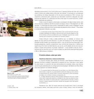 Brasília 1960 2010
145
abordados anteriormente. Lucio Costa justiﬁca que a “expressa intenção de trazer até o centro
urbano a ﬂuência de tráfego própria, até então, das rodovias” foi pensada em contraposição
aos problemas de tráfego observados no Rio de Janeiro da década de 1950. Contudo, esse
tratamento rodoviarista gerou obstáculos que demandam tratamento adequado das áreas
exclusivas de pedestres ou a ediﬁcação dos lotes ainda vagos nos setores bancários, comple-
tando a esplanada para pedestres.
Ainda no que diz respeito à urbanização e ao paisagismo de alguns desses setores, será
preciso solucionar problemas advindos da própria concepção urbana. O Pré-diagnóstico de 1994
apontava: “A urbanização das áreas centrais, implantadas em platôs, anula a modelagem natural
do sítio e conﬁgura obstáculos à livre movimentação de pedestres entre os setores”.16
Essa análise
é corroborada pelo GT Brasília, que avalia:
[...] a urbanização de toda a área do Plano Piloto se tem caracterizado pela construção
em platôs, estendendo sua incidência a territórios que seriam de escala gregária ao invés
de monumental; veriﬁca-se a tendência de anular a modelagem natural do solo, criando
desníveis que se comportam como barreiras ao movimento urbano.17
Ambos atribuíam a toda a cidade problemas que, na realidade, se mostram mais
agudos nas duas partes do Setor Bancário e no Setor de Autarquias Sul. Nos limites daquele,
estendem-se altos taludes cuja transposição é difícil – e por isso são locais que demandam inter-
venções paisagísticas, visando a proporcionar maior conforto aos transeuntes e melhorar seu
aspecto visual. No interior do Setor Bancário, por sua vez, as diﬁculdades são de outra natureza:
embora o projeto tenha previsto uma ampla “esplanada” – e aqui também é este seu nome –,
exclusiva para se caminhar a pé, sua função só poderá ser plenamente desempenhada quando
o SBS e o SBN estiverem completos.
O centro urbano, setor por setor
Plataforma Rodoviária e Setores de Diversões
O conjunto formado pelos Setores de Diversões e pela Plataforma Rodoviária é um
elemento funcional e simbólico fundamental na proposta de Lucio Costa para a nova capital.
Por estar situado no cruzamento dos eixos estruturadores da concepção urbana, esse conjunto
assume funções preponderantes na conﬁguração da escala gregária. No Relatório do Plano Piloto,
essas áreas aparecem com bastante destaque:
5 – O cruzamento desse Eixo Monumental, de cota inferior, com o Eixo Rodoviário-Resi-
dencial impôs a criação de uma grande plataforma liberta do tráfego que não se destine
ao estacionamento ali, remanso onde se concentrou logicamente o centro de diversões
da cidade, com os cinemas, os teatros, os restaurantes, etc.
6 – O tráfego destinado aos demais setores prossegue ordenado em mão única, na área
térrea inferior coberta pela plataforma e entalada nos dois topos mas aberta nas faces
maiores, área utilizada em grande parte para o estacionamento de veículos e onde se
focalizou a estação rodoviária interurbana, acessível aos passageiros pelo nível superior
da plataforma. [...]
Percebemos que, além da função essencial de principal tronco viário e articulação
do transporte coletivo, essas áreas assumiram outras funções urbanas: centro de diversões,
16 Ibidem, 1994.
17 GDF/MinC-IPHAN, 1985.
Figura 10 - SDN
Foto de Maurício G. Goulart, 2007
Setor de Diversões Norte, Shopping Conjunto Nacional,
com praça à frente (em reforma, em outubro de 2007),
visto da parte superior da Plataforma Rodoviária.
 