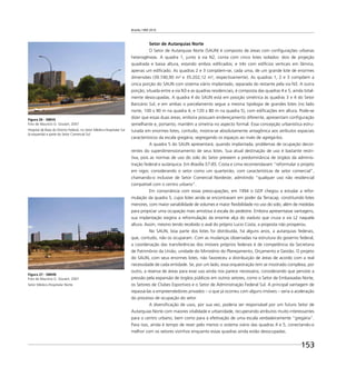 Brasília 1960 2010
153
Setor de Autarquias Norte
O Setor de Autarquias Norte (SAUN) é composto de áreas com conﬁgurações urbanas
heterogêneas. A quadra 1, junto à via N2, conta com cinco lotes isolados: dois de projeção
quadrada e baixa altura, estando ambos ediﬁcados; e três com edifícios verticais em lâmina,
apenas um ediﬁcado. As quadras 2 e 3 compõem-se, cada uma, de um grande lote de enormes
dimensões (39.740,90 m² e 35.202,12 m², respectivamente). As quadras 1, 2 e 3 compõem a
única porção do SAUN com sistema viário implantado, separada do restante pela via N3. A outra
porção, situada entre a via N3 e as quadras residenciais, é composta das quadras 4 e 5, ainda total-
mente desocupadas. A quadra 4 do SAUN está em posição simétrica às quadras 3 e 4 do Setor
Bancário Sul, e em ambas o parcelamento segue a mesma tipologia de grandes lotes (no lado
norte, 100 x 90 m na quadra 4, e 120 x 80 m na quadra 5), com ediﬁcações em altura. Pode-se
dizer que essas duas áreas, embora possuam endereçamento diferente, apresentam conﬁguração
semelhante e, portanto, mantêm a simetria no aspecto formal. Essa concepção urbanística estru-
turada em enormes lotes, contudo, mostra-se absolutamente antagônica aos atributos espaciais
característicos da escala gregária, segregando os espaços ao invés de agregá-los.
A quadra 5 do SAUN apresentará, quando implantada, problemas de ocupação decor-
rentes do superdimensionamento de seus lotes. Sua atual destinação de uso é bastante restri-
tiva, pois as normas de uso do solo do Setor preveem a predominância de órgãos da adminis-
tração federal e autárquica. Em Brasília 57-85, Costa e Lima recomendavam “reformular o projeto
em vigor, considerando o setor como um quarteirão, com características de setor comercial”,
chamando-o inclusive de Setor Comercial Nordeste; admitindo “qualquer uso não residencial
compatível com o centro urbano”.
Em consonância com essas preocupações, em 1994 o GDF chegou a estudar a refor-
mulação da quadra 5, cujos lotes ainda se encontravam em poder da Terracap, constituindo lotes
menores, com maior variabilidade de volumes e maior ﬂexibilidade no uso do solo, além de medidas
para propiciar uma ocupação mais amistosa à escala do pedestre. Embora apresentasse vantagens,
sua implantação exigiria a reformulação da enorme alça do viaduto que cruza a via L2 naquela
altura. Assim, mesmo tendo recebido o aval do próprio Lucio Costa, a proposta não prosperou.
No SAUN, boa parte dos lotes foi distribuída, há alguns anos, a autarquias federais,
que, contudo, não os ocuparam. Com as mudanças observadas na estrutura do governo federal,
a coordenação das transferências dos imóveis próprios federais é de competência da Secretaria
de Patrimônio da União, unidade do Ministério do Planejamento, Orçamento e Gestão. O projeto
do SAUN, com seus enormes lotes, não favoreceu a distribuição de áreas de acordo com a real
necessidade de cada entidade. Se, por um lado, essa orquestração tem se mostrado complexa, por
outro, a reserva de áreas para esse uso ainda nos parece necessária, considerando que persiste a
pressão pela expansão de órgãos públicos em outros setores, como o Setor de Embaixadas Norte,
os Setores de Clubes Esportivos e o Setor de Administração Federal Sul. A principal vantagem de
repassá-las a empreendedores privados – o que já ocorreu com alguns imóveis – seria a aceleração
do processo de ocupação do setor.
A diversiﬁcação de usos, por sua vez, poderia ser responsável por um futuro Setor de
Autarquias Norte com maiores vitalidade e urbanidade, recuperando atributos muito interessantes
para o centro urbano, bem como para a efetivação de uma escala verdadeiramente “gregária”.
Para isso, ainda é tempo de rever pelo menos o sistema viário das quadras 4 e 5, conectando-o
melhor com os setores vizinhos enquanto essas quadras ainda estão desocupadas.
Figura 26 - SMHS
Foto de Maurício G. Goulart, 2007
Hospital de Base do Distrito Federal, no Setor Médico-Hospitalar Sul
(à esquerda) e parte do Setor Comercial Sul.
Figura 27 - SMHN
Foto de Maurício G. Goulart, 2007
Setor Médico-Hospitalar Norte.
 