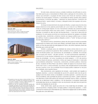 Brasília 1960 2010
155
De todo modo, ainda são muitas as unidades imobiliárias não edificadas no centro.
Esse dado aponta para a necessidade de reflexão sobre a aplicação de instrumentos urba-
nísticos que estimulem a ocupação de lotes ociosos como forma de incentivar a efetiva
existência da escala gregária. Entretanto, a necessidade de realizar grandes obras públicas
concomitantes à conclusão das glebas – sobretudo nos Setores Bancário, Comercial e de
Autarquias Norte – parece afastar, no tempo, o desejável cenário da ocupação e da conso-
lidação do centro.
Ao longo do desenvolvimento do projeto de Brasília, o projeto executivo de certos
setores distanciou-se dos aspectos preconizados por Lucio Costa em seu Relatório, resul-
tando em configurações díspares. Os mais intensamente utilizados são justamente aqueles
que têm caracterização urbana mais coesa e densa – Comercial, Bancário, de Autarquias e
Diversões, na metade sul, além do Setor de Diversões Norte –, o que não os deixa livres de
problemas. Em outro grupo encontram-se os setores que optaram por agregar as atividades
em grandes lotes, transferindo a dinâmica inerente aos espaços públicos para o interior
dos edifícios, ficando os espaços públicos relegados a serem o “fundo” da figura principal,
formada pelos edifícios.33
Essa dicotomia entre as características urbanas dos dois grupos de setores enumerados
anteriormente nos oferece outro insumo para reﬂexão: qual desses grupos teria melhor desem-
penho, em face das prescrições da escala gregária de Costa e, não menos importante, diante das
demandas que o centro tem hoje?
Também a avaliação acerca da vitalidade dos setores centrais deve ter em conta
a dicotomia que acabamos de apresentar. Não é verdadeiro afirmar, genericamente, que o
centro de Brasília perdeu suas características de centralidade ou vitalidade. Tal conclusão
não se encaixa nem mesmo – até pelo contrário – no setor pioneiramente implantado, o
Comercial Sul. Se não estivesse nitidamente vivo ou se tivesse deixado de exercer seus atri-
butos de centralidade – em suma, se perdesse seu caráter gregário –, o SCS não assistiria
à intensa disputa de pessoas, automóveis e ônibus por espaço ali observada. A razão pela
qual vendedores ambulantes,34
transeuntes, comerciantes, servidores públicos, motoristas
de táxi, moradores do Plano Piloto e das demais cidades da região ali se encontram diaria-
mente não é outra: o centro de Brasília, nos setores onde verdadeiramente há diversidade
de usos e usuários, é vivo. Se as condições físicas do espaço público colaboram ou não para
essa vitalidade, esta é questão diversa.
Mais recentemente, outro ingrediente tem tentado – ainda também sem respaldo na
legislação urbanística – juntar-se à diversidade de usos do SCS, presente neste mais do que em
qualquer outro dos setores centrais: as faculdades e as escolas superiores – à primeira vista uma
fonte de problemas, pela quantidade de pessoas e automóveis que atraem – podem representar
uma alternativa à quase total ausência de movimento no período noturno. Porém, os urbanistas
ainda não se debruçaram sobre o problema, a ﬁm de equacionar a contradição imposta pela
atratividade desse tipo de uso, desejável à noite, mas não durante o dia, pelo menos do ponto de
vista de nossa legislação de uso do solo.
Sendo, dentre todos, aquele que conta com o mais amplo leque de atividades – que
inclui de escritórios a shopping centers, de órgãos públicos a restaurantes populares –, o Setor
Comercial Sul comprova que a diversidade de usos, infelizmente negligenciada nos demais setores,
lhes pode servir como alternativa.
Figura 29 - SAUN
Foto de Maurício G. Goulart, 2007
Trecho inicial do Eixo L Norte, à margem das quadras
ainda desocupadas do Setor de Autarquias Norte.
Figura 30 - SRTVN
Foto de Maurício G. Goulart, 2007
Edifício no Setor de Rádio e TV Norte, cujo entorno permanece
sem tratamento paisagístico.
33 Enquadram-se nesse caso ambos os Setores de Rádio e TV, aos
quais se juntam, na metade norte, Autarquias (em projeto, mas
com lotes já vendidos), Comercial e Médico-Hospitalar e, na
metade sul, as Quadras 3 e 4 do Setor Bancário.
34 Referimo-nos aqui aos vendedores ambulantes expulsos pela
ﬁscalização, que passou a ser mais intensa a partir de 2008, mas
também àqueles que têm insistido em permanecer, sobretudo no
SCS e na Galeria dos Estados, ainda que atentos às rondas peri-
ódicas promovidas por ﬁscais e policiais. Acreditamos que essa
pressão existirá enquanto houver público consumidor circulando
pelas ruas e pelas praças do centro urbano.
 