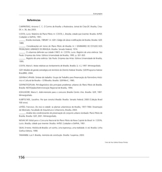 Escala gregária
156
Referências
CARPINTERO, Antonio C. C. O Centro de Brasília: a Rodoviária. Jornal do Crea-DF, Brasília, Crea-
DF, n. 36, dez.2003.
COSTA, Lucio. Relatório do Plano Piloto. In: COSTA, L. Brasília, cidade que inventei. Brasília: ArPDF,
Codeplan e DePHA, 1991.
______. Brasília revisitada, 1985/87. In: GDF. Código de obras e ediﬁcações de Brasília. Brasília: GDF,
1989.
______. Considerações em torno do Plano Piloto de Brasília. In: I SEMINÁRIO DE ESTUDO DOS
PROBLEMAS URBANOS DE BRASÍLIA. Brasília: Senado Federal, 1974.
______. O urbanista defende sua cidade (1967). In: COSTA, Lucio. Registro de uma vivência. São
Paulo: Empresa das Artes: Editora Universidade de Brasília, 1995. p. 301-303.
______. Registro de uma vivência. São Paulo: Empresa das Artes: Editora Universidade de Brasília,
1995.
COSTA, Maria E. Notas relativas ao tombamento de Brasília. Brasília: [s. n.], 1997. Mimeografado.
GDF. Modelo de gestão estratégica do território do Distrito Federal. Brasília: GDF/Programa Habitar
Brasil/BID, 2004.
GDF/MinC-IPHAN. Síntese de trabalho: Grupo de Trabalho para Preservação do Patrimônio Histó-
rico e Cultural de Brasília – GT/Brasília. Brasília: GDF/MinC, 1985.
GDF/NOT/GEPLAN. Pré-diagnóstico dos principais problemas urbanos do Plano Piloto de Brasília.
Brasília: NOT/Geplan/Administração Regional de Brasília, 1994.
KOHLSDORF, Maria E. Aide-memoire para o concurso Brasília Centro Vivo. Brasília: GDF, 1997.
Mimeografado.
KUBITSCHEK, Juscelino. Por que construí Brasília. Brasília: Senado Federal, 2000 (Coleção Brasil
500 anos).
LEITÃO, Francisco. Do risco à cidade: as plantas urbanísticas de Brasília, 1957-1964. Dissertação
de Mestrado, Faculdade de Arquitetura e Urbanismo, Brasília, 2003.
______. Análise dos condicionantes de preservação do conjunto urbano tombado: Plano Piloto de
Brasília. Brasília: GDF, 2001. Mimeografado.
NOVACAP. Edital para o Concurso Nacional do Plano Piloto da Nova Capital do Brasil. In: COSTA,
Lucio. Brasília, cidade que inventei. Brasília: ArPDF, Codeplan e DePHA, 1991.
SILVA, Ernesto. História de Brasília: um sonho, uma esperança, uma realidade. 4. ed. Brasília: Linha
Gráﬁca Editora, 1999.
TAMANINI, Luiz F. Brasília, memória da construção. Brasília: Suspensa, 2003.
Foto de Ana Valéria Passos Pontes
 