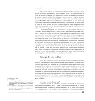 Brasília 1960 2010
165
O texto Notas relativas ao tombamento de Brasília classiﬁcou somente as áreas
inscritas na poligonal de tombamento, mas outros textos oﬁciais – tais como o Relatório do
Grupo de Trabalho – GT/Brasília,14
que apresentou os primeiros estudos para o tombamento
do conjunto urbanístico do Plano Piloto de Brasília, e mais recentemente o Relatório da Missão
da Unesco – Icomos,15
de novembro de 2001 – ressaltaram que a manutenção da preser-
vação do Plano Piloto de Brasília somente é possível com a revalidação das áreas verdes, que
estão situadas nos limites da poligonal de tombamento, correspondendo, na porção oeste
da cidade, ao Parque Nacional de Brasília, e, na porção leste da cidade, aos agrupamentos
residenciais chamados de Setor de Habitações Individuais Norte (Lago Norte) e Setor de Habi-
tações Individuais Sul (Lago Sul).
É mesmo difícil estabelecer uma poligonal para a escala bucólica,16
uma vez que,
conforme já exposto, para Lucio Costa o espírito bucólico deve ser sentido em toda a cidade.
Assim, é evidente que a cidade como um todo apresenta baixas densidades, amplitude visual
e uma paisagem horizontalizada, exceto na área central, que constitui a escala gregária.
Contudo, os usos presentes na escala bucólica e suas densidades correlatas permitem uma
classiﬁcação mais simples do que aquela proposta por Maria Elisa Costa. Ao agrupar as áreas
bucólicas segundo suas principais vocações, encontramos três grandes grupos, que podem
ser classiﬁcados da seguinte forma: a) áreas com grande vocação para o lazer, presentes nos
setores que separam a cidade do Lago, considerando-se da via L2 para leste em direção ao
Lago; b) áreas que devem conter o crescimento urbano desenfreado, incluindo os setores
que, ao envolver a cidade pelo lado oposto, demarcam suas extremidades e delimitam a
malha urbana; e c) áreas que emolduram as atividades cotidianas, onde a escala bucólica se
apresenta em meio às demais escalas, lembrando que apenas os dois primeiros itens serão
abordados, pelos motivos já comentados na introdução deste trabalho.
A descrição das áreas bucólicas
Apesar de o controle mais rigoroso da paisagem ser fator de identiﬁcação das áreas
bucólicas, as vocações dessas áreas variam, e com elas variam também os parâmetros urba-
nísticos de uso do solo para se adequar ao espírito bucólico. Quando a principal função é
compor e emoldurar os usos das outras três escalas, as recomendações deixadas por Lucio Costa
foram bastante claras. No entanto, quando sua vocação é conter a mancha urbana, diluir os
impactos de ocupações residenciais não previstas ou compor áreas voltadas para o lazer que
não parques, os atributos conﬁguradores da escala bucólica não são nitidamente identiﬁcados,
embora essa deﬁnição dos parâmetros urbanísticos se faça necessária. Por isso, ao descrever as
áreas bucólicas que delimitam o Plano Piloto, quer seja na sua porção leste ou oeste, quer seja
com vocação para o lazer ou para delimitar a cidade, estaremos também explicitando alguns
desses parâmetros.
Setores que unem a cidade ao lago17
Conforme se observou no item anterior, é evidente que a intenção do idealizador do
plano urbanístico de Brasília foi de que a cidade ﬁcasse delimitada e emoldurada por grandes
áreas livres arborizadas. O tratamento destas seria à maneira de um imenso parque público
com atividades de lazer e esporte, na forma de uma ocupação rarefeita, de baixa densidade,
14 GDF/MinC-Iphan, 1985.
15 Unesco, 2001.
16 E nem poderia deixar de sê-lo, pois, conforme explicitado no
texto introdutório desta parte, de Lídia A. Botelho, o conceito
de “escala urbanística” difere substancialmente do conceito de
zoneamento.
17 Dados extraídos do trabalho realizado na então Sudur/Seduh,
já por ocasião dos estudos do PDAP, um diagnóstico da orla do
Lago denominado “Caracterização da orla do Lago Paranoá e
seu modelo de desenvolvimento”.
 