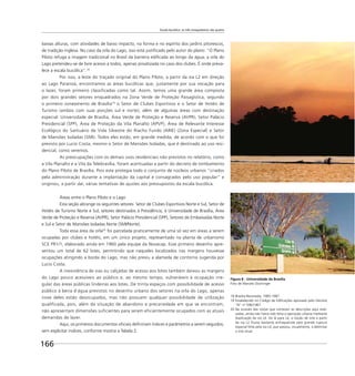 Escala bucólica: os três mosqueteiros são quatro
166
baixas alturas, com atividades de baixo impacto, na forma e no espírito dos jardins pitorescos,
de tradição inglesa. No caso da orla do Lago, isso está justiﬁcado pelo autor do plano: “O Plano
Piloto refuga a imagem tradicional no Brasil da barreira ediﬁcada ao longo da água; a orla do
Lago pretendeu-se de livre acesso a todos, apenas privatizada no caso dos clubes. É onde preva-
lece a escala bucólica”.18
Por isso, a leste do traçado original do Plano Piloto, a partir da via L2 em direção
ao Lago Paranoá, encontramos as áreas bucólicas que, justamente por sua vocação para
o lazer, foram primeiro classificadas como tal. Assim, temos uma grande área composta
por dois grandes setores enquadrados na Zona Verde de Proteção Paisagística, segundo
o primeiro zoneamento de Brasília19
o Setor de Clubes Esportivos e o Setor de Hotéis de
Turismo (ambos com suas porções sul e norte); além de algumas áreas com destinação
especial: Universidade de Brasília, Área Verde de Proteção e Reserva (AVPR), Setor Palácio
Presidencial (SPP), Área de Proteção da Vila Planalto (APVP), Área de Relevante Interesse
Ecológico do Santuário de Vida Silvestre do Riacho Fundo (ARIE) (Zona Especial) e Setor
de Mansões Isoladas (SMI). Todos eles estão, em grande medida, de acordo com o que foi
previsto por Lucio Costa, mesmo o Setor de Mansões Isoladas, que é destinado ao uso resi-
dencial, como veremos.
As preocupações com os demais usos residenciais não previstos no relatório, como
a Vila Planalto e a Vila da Telebrasília, foram acentuadas a partir do decreto de tombamento
do Plano Piloto de Brasília. Pois este protegia todo o conjunto de núcleos urbanos “criados
pela administração durante a implantação da capital e consagrados pelo uso popular” e
originou, a partir daí, várias tentativas de ajustes aos pressupostos da escala bucólica.
Áreas entre o Plano Piloto e o Lago
Esta seção abrange os seguintes setores: Setor de Clubes Esportivos Norte e Sul, Setor de
Hotéis de Turismo Norte e Sul, setores destinados à Presidência, à Universidade de Brasília, Área
Verde de Proteção e Reserva (AVPR), Setor Palácio Presidencial (SPP), Setores de Embaixadas Norte
e Sul e Setor de Mansões Isoladas Norte (SMI/Norte).
Toda essa área da orla20
foi parcelada praticamente de uma só vez em áreas a serem
ocupadas por clubes e hotéis, em um único projeto, representado na planta de urbanismo
SCE PR1/1, elaborado ainda em 1960 pela equipe da Novacap. Esse primeiro desenho apre-
sentou um total de 62 lotes, permitindo que naqueles localizados nas margens houvesse
ocupações atingindo a borda do Lago, mas não previu a alameda de contorno sugerida por
Lucio Costa.
A inexistência de vias ou calçadas de acesso aos lotes também deixou as margens
do Lago pouco acessíveis ao público e, ao mesmo tempo, vulneráveis à ocupação irre-
gular das áreas públicas lindeiras aos lotes. De trinta espaços com possibilidade de acesso
público à beira d’água previstos no desenho urbano dos setores na orla do Lago, apenas
nove deles estão desocupados, mas não possuem qualquer possibilidade de utilização
qualificada, pois, além da situação de abandono e precariedade em que se encontram,
não apresentam dimensões suficientes para serem eficientemente ocupados com as atuais
demandas de lazer.
Aqui, os primeiros documentos oﬁciais deﬁniriam índices e parâmetros a serem seguidos,
sem explicitar índices, conforme mostra a Tabela 2.
18 Brasília Revisitada, 1985-1987.
19 Estabelecido no Código de Ediﬁcações aprovado pelo Decreto
“N” no
596/1967.
20 Na ocasião das visitas que norteiam as descrições aqui reali-
zadas, ainda não havia sido feita a operação urbana mediante
duplicação da via L4. De lá para cá, a noção de orla a partir
da via L2 ﬁcaria bastante enfraquecida pela grande ruptura
espacial feita pela via L4, que passou, visualmente, a delimitar
a orla atual.
Figura 8 - Universidade de Brasília
Foto de Marcelo Dischinger
 