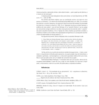 Brasília 1960 2010
15
inclusive pinçando e valorizando artistas e obras determinados –, qual o papel que ele destinou a
si mesmo em tal construção?
A resposta parece estar esboçada em dois outros textos: na Carta Depoimento, de 1948,
e em J. F. L. – Lelé, de 1985.
No primeiro documento explicou que sua contribuição ocorreu com base em cinco
pontos ou momentos: 1) na reforma da Escola Nacional de Belas-Artes, em 1930; 2) na iniciativa
de convencer o ministro Capanema, com apoio de Carlos Drummond de Andrade, da necessidade
da vinda de Le Corbusier ao Brasil em 1936; 3) na “disposição de procurar sempre favorecer a
evidência de novos valores”, caso de Oscar Niemeyer; 4) na “possível inﬂuência” que seu apego
aos monumentos antigos autênticos e às obras novas genuínas teria exercido sobre “o espírito”
dos jovens arquitetos brasileiros; e 5) na “rejeição do critério simplista que pretende considerar a
Arquitetura moderna como simples ramo especializado da Engenharia e no consequente reconhe-
cimento da legitimidade da intenção plástica […]”
No segundo documento, fala da integração entre os arquitetos Niemeyer e Lelé:
[…] Oscar Ribeiro de Almeida Niemeyer Soares, arquiteto artista: domínio da plástica,
dos espaços e dos vôos estruturais, sem esquecer o gesto singelo – o criador. João
Filgueiras Lima, o arquiteto onde arte e tecnologia se encontram e se entrosam – o
construtor. E eu, Lucio Marçal Ferreira Ribeiro de Lima e Costa – tendo um pouco de
uma coisa e de outra, sinto-me bem no convívio de ambos, de modo que formamos,
cada qual para o seu lado, uma boa trinca: é que sou, apesar de tudo, o vínculo com
o nosso passado, o lastro – a tradição.18
De fato, ele foi e é um senhor da memória (e também do esquecimento…). Assim, come-
morar o cinquentenário de Brasília pode representar uma oportunidade ímpar de (re)conhecer o
verdadeiro signiﬁcado, a real abrangência e a indiscutível capacidade intelectual de Lucio Costa.
Feliz é o país que pode contar com um cidadão tão consciente de seu papel…
Parafraseando Nelson Rodrigues,19
é necessário dizer que Lucio sacudiu, dentro de nós,
insuspeitas potencialidades. A partir de Lucio, surge um novo arquiteto. Aí é que está o impor-
tante, o monumental, o eterno na sua obra. Ele potencializou a arquitetura brasileira.
Referências
COMAS, Carlos E. D. “Da atualidade de seu pensamento”. AU – arquitetura e urbanismo,
São Paulo, Pini, n. 38, p. 69, out./nov. 1997.
COSTA, Lucio. Sobre arquitetura. Porto Alegre: Ceua, 1962.
______. Registro de uma vivência. São Paulo: Empresa das Artes, 1995.
COSTA, Maria E. (Org.). Com a palavra, Lucio Costa. Rio de Janeiro: Aeroplano, 2000. p.121.
LE GOFF, Jacques. Enciclopédia Einaudi. Porto: Imprensa Nacional, 1997.
MIRANDA, Wander M. (Org.). Anos JK: margens da modernidade. Rio de Janeiro: Casa Lucio
Costa, 2002.
WISNIK, Guilherme. Lucio Costa. São Paulo: Cosac & Naify, 2001. p. 125.
18 Ver o artigo J.F.L – Lelé. In: COSTA, 1995.
19 Nelson Rodrigues sobre Juscelino Kubitschek: “A partir de
Juscelino, surge um novo brasileiro… Ele potencializou o
homem brasileiro”. In: MIRANDA, 2002.
 