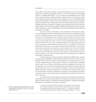 Brasília 1960 2010
169
de uso público e, desse modo, possibilitar o acesso à orla, democratizar seu uso e permitir a apro-
priação dos seus espaços pela população em geral. A iniciativa em andamento é a revitalização
do Polo 3 – Complexo Brasília Palace –, que é uma área de, aproximadamente, 60 ha, situada
entre o Clube da Imprensa e o Bosque dos Leões. Caracteriza-se como um polo cultural, onde já
existem ediﬁcações importantes que estão sendo revitalizadas, tais como o Hotel Brasília Palace,
primeiro hotel construído na cidade, o Museu de Arte de Brasília e a Concha Acústica, exemplares
de enorme importância para a cidade, tanto do ponto de vista arquitetônico quanto da represen-
tatividade histórica para a população. O problema é que tais polos permanecem como pontos de
atração isolados uns dos outros, sem qualquer possibilidade de ligação para pedestres entre eles,
sendo o poder público o único responsável pela manutenção, pela qualiﬁcação e pela melhoria de
tais espaços de uso público.
Quanto aos Setores de Embaixadas, estão localizados no lado oposto aos clubes,
com suas edificações bastante escondidas. Não existem fluxos visíveis de pedestres ao longo
da área, e o tráfego de veículos é pouco expressivo, por isso há uma constante sensação de
ermo. No Setor de Embaixadas Sul, por exemplo, os fluxos principais ocorrem nas vias em
trincheiras. São caracterizados por uma ocupação rarefeita, em que há uma clara percepção
de que os vazios predominam sobre os cheios. O Setor de Embaixadas Norte e o Setor de
Hotéis de Turismo Norte, por sua vez, já idealizados desde o risco original do plano de Lucio
Costa e parcelados no desenvolvimento dos projetos para a nova capital,27
possuem uma
configuração coerente com os pressupostos da escala bucólica indicados. Os usos estabe-
lecidos para esses setores são os previstos no plano original, tanto no caso dos hotéis de
turismo norte, idealizados como atividades diretamente relacionadas ao lazer e ao esporte,
quanto no caso das embaixadas norte, uma vez que seguiu as mesmas premissas do parce-
lamento da parte sul. Por isso esses setores também foram classificados como “elementos
incorporados” à escala bucólica.
O projeto urbanístico do Setor de Mansões Isoladas Norte (SMI/N) seguiu o desenho
constante da planta SMI/N-PR 2/1, datada de 1960 e registrada em cartório em 1968, contendo
dezessete lotes com área de 10.000 m², e também possui uma conﬁguração que não fere os
princípios estabelecidos para a escala bucólica. Localiza-se em ponto bastante privilegiado
da orla, tendo, na sua vizinhança, tanto clubes tradicionais instalados há muitos anos e já
consolidados, como é o caso do Iate Clube de Brasília, como também instituições públicas de
grande importância, como é o caso do Ibama e da Telebrás. É constituído por grandes lotes
isolados, destinados à habitação unifamiliar e sem acesso direto às margens do Lago, apesar
de sua proximidade, sendo pouco identiﬁcáveis na paisagem, já que apresentam as mesmas
características visuais, tanto externas quanto internamente a esses. Além disso, não há cerca-
mento com muros.
Suas características, conforme descritas, aproximam-se das referências encontradas nos
textos originais de Lucio Costa, quando explicita sua concessão ao uso residencial na orla e deﬁne
alguns parâmetros urbanos, como afastamentos laterais obrigatórios e tipologia das ediﬁcações,
que deveriam ser unifamiliares, ou seja, casas e não prédios:
[...] Evitou-se a localização dos bairros residenciais na orla da lagoa, a ﬁm de preservá-la
intata, tratada com bosques e campos de feição naturalista e rústica para os passeios
e amenidades bucólicas de toda a população urbana (...). E admitiu-se igualmente a
construção eventual de casas avulsas isoladas de alto padrão arquitetônico – o que não
27 O Setor de Hotéis de Turismo Norte foi parcelado em 1966,
por meio da planta registrada SHT Norte PR 2/1. Já o Setor de
Embaixadas Norte foi parcelado em 1981, por meio da planta
registrada SEN PR 11/2.
 