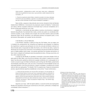 Escala bucólica: os três mosqueteiros são quatro
170
implica tamanho – estabelecendo-se, porém, como regra, nestes casos, o afastamento
mínimo de um quilômetro de casa a casa, o que acentuará o caráter excepcional de tais
concessões [...]28
[...] Previram-se igualmente setores ilhados, cercados de arvoredo e de campo, destinados
a loteamento para casas individuais, sugerindo-se uma disposição dentada em cremalheira,
para que as casas construídas nos lotes de topo se destaquem na paisagem...]
Nesse sentido, o pequeno e desconhecido setor da orla, chamado de Setor de Mansões
Isoladas Norte (SMI/Norte), é remanescente da proposição original do Relatório,29
evidenciando
que todas as demais ocupações residenciais encontradas hoje na orla são incompatíveis com o
tipo de conﬁguração prevista por Lucio Costa.
Atualmente, a manutenção das áreas públicas é precária, encontrando-se a vegetação
bastante desqualiﬁcada. Dos dezessete lotes criados, somente seis podem ser considerados efeti-
vamente ocupados, ou seja, utilizados como moradia. Dos onze lotes restantes, apenas seis deles
apresentam algum tipo de cercamento, com ediﬁcações precárias e de pequeno porte, e cinco
permanecem desocupados, sem qualquer tipo de cercamento.
A Vila Planalto e a Vila da Telebrasília
A Vila Planalto, localizada a sudeste da Praça dos Três Poderes, teve sua origem com
a instalação dos acampamentos das companhias de engenharia que abrigavam as residências
dos engenheiros e operários que participaram do início da construção de Brasília e deveriam ser
desconstituídos após a inauguração da cidade. No entanto, com o término das obras, e apesar da
desativação dos escritórios das construtoras e da transferência de parte das famílias dos operários
para as cidades-satélites recém-criadas, uma parcela signiﬁcativa de moradores permaneceu no
local, mesmo a despeito da ﬁscalização severa da proprietária da área: a Terracap, que tentou, em
vão, coibir a expansão da vila.
A questão da Vila Planalto foi percebida e comentada no documento Brasília 57-85: do
plano piloto ao Plano Piloto, como forma de se antecipar e de se prever o impacto de sua consoli-
dação. Esse documento apresentou diretrizes de ocupação condizentes com a preocupação em se
manter as visuais do Lago e do Palácio da Alvorada a partir da Praça dos Três Poderes, apresentando
recomendações importantes para a área, tais como a manutenção da horizontalidade da área e da
arborização periférica, como forma de amenizar o impacto na paisagem, à semelhança do cinturão
verde ao redor das superquadras.30
Em Brasília 57-85, foi proposto que a ﬁxação do acampamento
pioneiro, segundo diretrizes especíﬁcas estabelecidas no documento,31
ﬁcasse condicionada a:
[...] reserva de faixa de terreno com cerca de 250 m de largura e 2 km de extensão, ao
longo da Estrada Hotéis de Turismo para futura implantação residencial multifamiliar na
forma de superquadras (inclusive com enquadramento arborizado e entrequadras), com
gabarito uniforme de quatro pavimentos sobre pilotis livres, e blocos extensos dispostos
ortogonalmente, de forma que, dada a extensão do conjunto, venham a criar dominante
horizontal, cuja presença – dada a sua posição em relação à Praça – não interfere nega-
tivamente no conjunto.
Segundo Lucio Costa, “além do aspecto plástico, o conjunto da Vila e das Superquadras
Planalto teria população suﬁciente para caracterizar-se como bairro, justiﬁcando a instalação das
comodidades urbanas necessárias”.32
28 Relatório do Plano Piloto de Brasília.
29 O deslocamento do Plano Piloto para o leste diminuiria a
porção de área na orla que as casas individuais ocupariam, e
parâmetros semelhantes seriam adotados na outra margem
do lago, nos atuais Setores de Habitações Individuais Sul (RA
XVI) e Norte (RA XVIII). A NGB 10/1986, que rege ambas as
áreas, permite apenas residências unifamiliares, com 70%
de ocupação máxima, altura máxima de 8,5 m, não sendo
possível murar as testadas dos lotes. Infelizmente, há inúmeras
tentativas de burlar tais parâmetros por parte dos próprios
moradores locais.
30 Ver mais detalhes sobre isso no texto sobre a escala residencial.
31 COSTA Maria Elisa e LIMA, 1985. p. 41.
32 Ibidem.
 