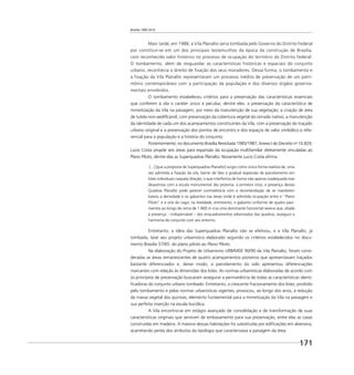 Brasília 1960 2010
171
Mais tarde, em 1988, a Vila Planalto seria tombada pelo Governo do Distrito Federal
por constituir-se em um dos principais testemunhos da época da construção de Brasília,
com reconhecido valor histórico no processo de ocupação do território do Distrito Federal.
O tombamento, além de resguardar as características históricas e espaciais do conjunto
urbano, reconhecia o direito de fixação dos seus moradores. Dessa forma, o tombamento e
a fixação da Vila Planalto representaram um processo inédito de preservação de um patri-
mônio contemporâneo com a participação da população e dos diversos órgãos governa-
mentais envolvidos.
O tombamento estabeleceu critérios para a preservação das características essenciais
que conferem à vila o caráter único e peculiar, dentre eles: a preservação da característica de
mimetização da Vila na paisagem, por meio da manutenção de sua vegetação; a criação de área
de tutela non-aediﬁcandi, com preservação da cobertura vegetal do cerrado nativo; a manutenção
da identidade de cada um dos acampamentos constituintes da Vila, com a preservação do traçado
urbano original e a preservação dos pontos de encontro e dos espaços de valor simbólico e refe-
rencial para a população e a história do conjunto.
Posteriormente, no documento Brasília Revisitada 1985/1987, Anexo I do Decreto no
10.829,
Lucio Costa propõe seis áreas para expansão da ocupação multifamiliar diretamente vinculadas ao
Plano Piloto, dentre elas as Superquadras Planalto. Novamente Lucio Costa aﬁrma:
[...] [que a proposta de Superquadras Planalto] surgiu como única forma realista de, uma
vez admitida a ﬁxação da vila, barrar de fato a gradual expansão de parcelamento em
lotes individuais naquela direção, o que interferiria de forma não apenas inadequada mas
desastrosa com a escala monumental tão próxima: à primeira vista, a presença destas
Quadras Planalto pode parecer contraditória com a recomendação de se manterem
baixos a densidade e os gabaritos nas áreas onde é admitida ocupação entre o “Plano
Piloto” e a orla do Lago; na realidade, entretanto, o gabarito uniforme de quatro pavi-
mentos ao longo de cerca de 1.800 m cria uma dominante horizontal serena que, aliada
à presença – indispensável – dos enquadramentos arborizados das quadras, assegura a
harmonia do conjunto com seu entorno.
Entretanto, a idéia das Superquadras Planalto não se efetivou, e a Vila Planalto, já
tombada, teve seu projeto urbanístico elaborado segundo os critérios estabelecidos no docu-
mento Brasília 57/85: do plano piloto ao Plano Piloto.
Na elaboração do Projeto de Urbanismo URB/MDE 90/90 da Vila Planalto, foram consi-
deradas as áreas remanescentes de quatro acampamentos pioneiros que apresentavam traçados
bastante diferenciados e, desse modo, o parcelamento do solo apresentou diferenciações
marcantes com relação às dimensões dos lotes. As normas urbanísticas elaboradas de acordo com
os princípios de preservação buscaram assegurar a permanência de todas as características identi-
ﬁcadoras do conjunto urbano tombado. Entretanto, o crescente fracionamento dos lotes, proibido
pelo tombamento e pelas normas urbanísticas vigentes, provocou, ao longo dos anos, a redução
da massa vegetal dos quintais, elemento fundamental para a mimetização da Vila na paisagem e
sua perfeita inserção na escala bucólica.
A Vila encontra-se em estágio avançado de consolidação e de transformação de suas
características originais que serviram de embasamento para sua preservação, entre elas as casas
construídas em madeira. A maioria dessas habitações foi substituída por ediﬁcações em alvenaria,
acarretando perda dos atributos da tipologia que caracterizava a paisagem da área.
 