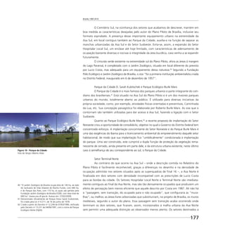 Brasília 1960 2010
177
O Cemitério Sul, na vizinhança dos setores que acabamos de descrever, mantém em
boa medida as características desejadas pelo autor do Plano Piloto de Brasília, inclusive seu
formato espiralado. A presença desse importante equipamento urbano na extremidade da
Asa Sul, em local contíguo também ao Parque da Cidade, auxilia-o na função de separar as
manchas urbanizadas da Asa Sul e do Setor Sudoeste. Evita-se, assim, a expansão do Setor
Hospitalar Local Sul, um enclave até hoje limitado, com características de adensamento de
ocupação bastante diversas e nocivas à integridade da área bucólica, caso venha a se expandir
futuramente.
O cinturão verde existente na extremidade sul do Plano Piloto, afora as áreas à margem
do Lago Paranoá, é completado com o Jardim Zoológico, situado em local diferente do previsto
por Lucio Costa, mas adequado para um equipamento dessa natureza.40
Segundo a Fundação
Polo Ecológico e Jardim Zoológico de Brasília, o zoo “foi a primeira instituição ambientalista criada
no Distrito Federal, inaugurado em 6 de dezembro de 1957”.
Parque da Cidade D. Sarah Kubitschek e Parque Ecológico Burle Marx
O Parque da Cidade é o mais famoso dos parques urbanos e parte integrante do coti-
diano dos brasilienses.41
Está situado na Asa Sul do Plano Piloto e é um dos maiores parques
urbanos do mundo, totalmente aberto ao público. É utilizado para diversas iniciativas da
própria sociedade, como, por exemplo, atividades físicas orientadas e preventivas, Caminhada
da Lua, etc. Sua concepção paisagística foi elaborada por Roberto Burle Marx. As vias que o
contornam são também utilizadas para dar acesso à Asa Sul, fazendo a ligação com o Setor
Sudoeste.
Quanto ao Parque Ecológico Burle Marx,42
a recente proposta de implantação do Setor
Noroeste criou a oportunidade de consolidá-lo, objetivo no qual o Governo do Distrito Federal tem
concentrado esforços. A implantação concomitante do Setor Noroeste e do Parque Burle Marx é
uma das exigências do Ibama para o licenciamento ambiental do empreendimento daquele setor
habitacional, de modo que sua implantação ﬁca “umbilicalmente” condicionada à implantação
do parque. Uma vez construído, este cumprirá a dupla função de proteção da vegetação rema-
nescente de cerrado, ainda presente em parte dele, e da estrutura urbana existente, neste último
caso à semelhança de seu correspondente ao sul, o Parque da Cidade.
Setor Terminal Norte
Ao contrário do que ocorre na Asa Sul – onde a descrição contida no Relatório do
Plano Piloto é facilmente reconhecível, graças a diferenças no desenho e na densidade de
ocupação admitida nos setores situados após as superquadras de ﬁnal 16 –, a Asa Norte é
ﬁnalizada em dois setores com densidade incompatível com as prescrições de Lucio Costa
para as bordas da cidade. Os Setores Hospitalar Local Norte e Terminal Norte são imediata-
mente contíguos ao ﬁnal da Asa Norte, mas são tão densamente ocupados que produzem um
efeito de percepção bem menos eﬁciente que aquele descrito por Costa em 1987. Ali não há
a “passagem, sem transição, do ocupado para o não ocupado”, que conﬁguraria as “mura-
lhas”, ou melhor, as áreas livres arborizadas que substituiriam, no projeto de Brasília, os muros
medievais, segundo o autor do plano. Essa passagem sem transição acaba ocorrendo onde
terminam os dois setores, que ﬁcaram, assim, incorporados à malha urbana da Asa Norte
sem permitir uma adequada distinção ao observador menos atento. Os setores destinados a
Figura 10 - Parque da Cidade
Foto de Sérgio Alberto Alves
40 “O Jardim Zoológico de Brasília ocupa área de 140 ha, ao lado
do Santuário de Vida Silvestre do Riacho Fundo, com 440 ha,
e do Parque das Aves, com 110 ha, os quais são geridos pela
Fundação Jardim Zoológico de Brasília (FJZB), com área total de
690 ha” (www.zoo.df.gov.br. Acesso em: 27/02/2009).
41 Denominado oﬁcialmente de Parque Dona Sarah Kubistchek,
foi criado pela Lei no
4.211, de 16 de junho de 1978.
42 Criado a partir do Decreto no
12.249 de 07/03/1990, retiﬁcado
pelo Decreto no
13.231 de 04/06/1991, com o nome de Parque
Ecológico Norte (PqEN).
 