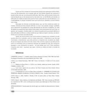 Escala bucólica: os três mosqueteiros são quatro
180
Quanto aos focos residenciais remanescentes da época de implantação do Plano Piloto,
vimos que eles apresentam uma ocupação cada vez mais distante daquela que caracteriza a
escala bucólica, pois são mais densamente ediﬁcados. Além disso, veriﬁca-se que o testemunho
material daquilo que um dia representaram já não existe mais: na Vila Planalto, por exemplo, as
ediﬁcações em madeira da época dos pioneiros foram substituídas por casas de alvenaria; e, na
Candangolândia, os antigos moradores foram para outros locais, perdendo o vínculo histórico
com o lugar.
Mas apesar da distorção na densidade desses usos, tais focos residenciais podem ser
tratados utilizando-se limites bastante deﬁnidos. Se não é mais possível conseguir qualidades
que se aproximem do paradigma do campo pela liberação do solo para os pedestres, em razão
do padrão de ocupação das casas, pode-se ainda utilizar outros ensinamentos de Lucio Costa, ao
garantir, sem ocupação, cinturões verdes com árvores de grande porte que possam delimitar as
áreas ediﬁcadas e emoldurar os núcleos residenciais que, dada sua origem e natureza, são descon-
formes com os princípios da escala bucólica.
Apesar dos duros ajustes a que continuamente os espaços que compõem a escala
bucólica têm de se submeter, como os citados neste texto, o importante é que não seja
incentivado o entendimento, que ainda perdura no imaginário dos moradores da cidade,
de que tais espaços são sobras do tecido urbano. Pelo contrário, espera-se que eles possam
enfim ser entendidos como um elemento indicador de qualidade de vida, pois configuram
paisagens e usos necessários ao espírito – tal qual aquele que Lucio Costa vislumbrou
cinquenta anos atrás – quaisquer que sejam, inclusive os hábitos de lazer e moradia da
sociedade.
Referências
CARPINTERO, Antônio C. C. Brasília: prática e teoria urbanística no Brasil, 1956-1998. São Paulo:
Faculdade de Arquitetura da Universidade de São Paulo, 1998.
COSTA, Lucio. Brasília Revisitada, 1985-1987. Anexo I do Decreto no
10.829, de 14 de outubro
de 1987.
______. Relatório do Plano Piloto. In: COSTA, Lucio. Brasília, cidade que inventei. Brasília: ArPDF,
Codeplan e DePHA, 1991.
______. Lucio Costa: registro de uma vivência. São Paulo: Empresa das Artes; Brasília: Editora
Universidade de Brasília, 1995.
______. Considerações em torno do Plano Piloto de Brasília. In: SEMINÁRIO DE ESTUDOS DOS
PROBLEMAS URBANOS DE BRASÍLIA. ESTUDOS E DEBATES. Anais... Brasília: Senado Federal, 1974.
COSTA, Maria E.; LIMA, Adeildo V. Brasília, 57-85: do plano piloto ao Plano Piloto. Brasília:
Terracap, 1985.
COSTA, Maria E. Notas relativas ao tombamento de Brasília, 1997. Texto remetido ao IPDF/GDF,
em novembro de 1997, como contribuição aos estudos para elaboração do Plano Diretor Local
de Brasília.
DIPRE/SUDUR/SEDUH. Caracterização da orla do Lago e seu modelo de desenvolvimento. Brasília:
2003.
 