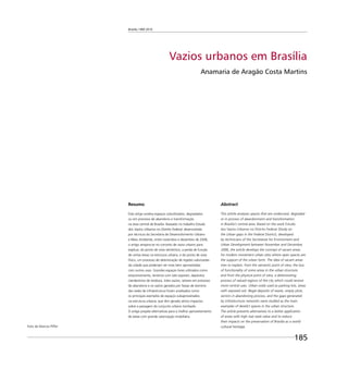 Brasília 1960 2010
185
Vazios urbanos em Brasília
Anamaria de Aragão Costa Martins
Resumo
Este artigo analisa espaços subutilizados, degradados
ou em processo de abandono e transformação
na área central de Brasília. Baseado no trabalho Estudo
dos Vazios Urbanos no Distrito Federal, desenvolvido
por técnicos da Secretaria de Desenvolvimento Urbano
e Meio Ambiente, entre novembro e dezembro de 2006,
o artigo ampara-se no conceito de vazio urbano para
explicar, do ponto de vista semântico, a perda de função
de certas áreas na estrutura urbana, e do ponto de vista
físico, um processo de deterioração de regiões valorizadas
da cidade que poderiam ser mais bem aproveitadas
com outros usos. Grandes espaços livres utilizados como
estacionamento, terrenos com solo exposto, depósitos
clandestinos de resíduos, lotes vazios, setores em processo
de abandono e os vazios gerados por faixas de domínio
das redes de infraestrutura foram analisados como
os principais exemplos de espaços subaproveitados
na estrutura urbana, que têm gerado sérios impactos
sobre a paisagem do conjunto urbano tombado.
O artigo propõe alternativas para o melhor aproveitamento
de áreas com grande valorização imobiliária.
Abstract
This article analyses spaces that are underused, degraded
or in process of abandonment and transformation
in Brasilia’s central area. Based on the work Estudo
dos Vazios Urbanos no Distrito Federal (Study on
the Urban gaps in the Federal District), developed
by technicians of the Secretariat for Environment and
Urban Development between November and December,
2006, the article develops the concept of vacant areas
for modern movement urban sites where open spaces are
the support of the urban form. The idea of vacant areas
tries to explain, from the semantic point of view, the loss
of functionality of some areas in the urban structure,
and from the physical point of view, a deteriorating
process of valued regions of the city which could receive
more central uses. Urban voids used as parking lots, areas
with exposed soil, illegal deposits of waste, empty plots,
sectors in abandoning process, and the gaps generated
by infrastructure networks were studied as the main
examples of derelict spaces in the urban structure.
The article presents alternatives to a better application
of areas with high real state value and to reduce
their impacts on the preservation of Brasilia as a world
cultural heritage.Foto de Marcos Piffer
 