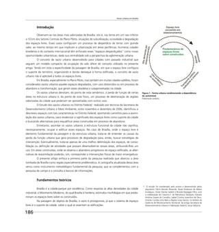 Vazios urbanos em Brasília
186
Figura 1 - Forma urbana condicionando a dependência
do automóvel
Elaboração própria
Introdução
Observam-se nas áreas mais valorizadas de Brasília, isto é, nas terras em um raio inferior
a 10 km dos Setores Centrais do Plano Piloto, situações de subutilização, ociosidade e degradação
dos espaços livres. Esses casos conﬁguram um processo de desperdício de terras com grande
valor, ao mesmo tempo em que implicam a urbanização em áreas periféricas. Inúmeras cidades
brasileiras e do contexto internacional têm enfocado esses “espaços desperdiçados” como novas
oportunidades urbanísticas, dada sua centralidade sob a perspectiva da aglomeração urbana.
O conceito de vazio urbano desenvolvido para cidades com passado industrial que
seguem um modelo compacto de ocupação do solo difere do conceito utilizado no presente
artigo. Tendo em vista a especiﬁcidade da paisagem de Brasília, em que o espaço livre conﬁgura
o suporte do território, organizando e dando destaque à forma ediﬁcada, o conceito de vazio
urbano não é aplicável a todos os espaços livres.
Em Brasília, especialmente no Plano Piloto, mas também em muitas cidades-satélites, foram
considerados vazios urbanos aqueles espaços degradados, com usos distorcidos ou em processo de
abandono e transformação, que geram áreas obsoletas e subaproveitadas na cidade.
Os vazios urbanos denotam, do ponto de vista semântico, a perda de função de certas
áreas na estrutura urbana e, do ponto de vista físico, um processo de deterioração de regiões
valorizadas da cidade que poderiam ser aproveitadas com outros usos.
O Estudo dos vazios urbanos no Distrito Federal,1
realizado por técnicos da Secretaria de
Desenvolvimento Urbano e Meio Ambiente, entre novembro e dezembro de 2006, identiﬁcou e
descreveu espaços com tais características no Distrito Federal, apontando caminhos para a assimi-
lação dos vazios urbanos, para revalorizar o signiﬁcado dos espaços livres como suporte da cidade
e buscando alternativas para requaliﬁcar áreas construídas em processo de abandono.
Entretanto, assimilar os vazios urbanos à estrutura funcional da cidade não signiﬁca,
necessariamente, ocupar e ediﬁcar esses espaços. No caso de Brasília, onde o espaço livre é
elemento fundamental da paisagem e da estrutura urbana, trata-se de entender as causas da
perda da função urbana que gera processos de degradação para, então, buscar estratégias de
intervenção. Eventualmente, trata-se apenas de uma melhor delimitação dos espaços, de conso-
lidação ou deﬁnição de atividades que possam desenvolver-se nessas áreas, atribuindo-lhes um
uso. Em áreas construídas, onde se observa o abandono progressivo do espaço ediﬁcado, as alter-
nativas de reassimilação poderão, sim, corresponder a intervenções físicas de maior envergadura.
O presente artigo enfoca a primeira parte da pesquisa realizada que abarcou a área
tombada de Brasília como região especialmente problemática. A cartograﬁa atualizada dessa área
serviu como instrumento metodológico fundamental da pesquisa, que se complementou com a
pesquisa de campo e a consulta a bancos de informações.
Fundamentos teóricos
Brasília é a cidade-parque por excelência. Como resposta às altas densidades da cidade
industrial, o Movimento Moderno, do qual Brasília é herdeira, estimulou morfologias em que predo-
minam os espaços livres sobre os construídos.
Na paisagem de objetos de Brasília, o vazio é protagonista, já que o sistema de espaços
livres é o suporte da cidade, sobre o qual se assentam as ediﬁcações.
1 O estudo foi coordenado pela autora e desenvolvido pelos
arquitetos Clécio Nonato Rezende, Paula Anderson de Matos
Eustáquio, Vivian Dantas Sadeck e Ricardo Baseggio Filho, com
a colaboração de Catarina F. de Mendonça Tokatjian, Daniela
Antônia Soares de Carvalho, Isabel Cristina Joventino de Deus,
Vicente Correia Lima Neto e Rejane Jung Vianna, no âmbito da
Gerência de Monitoramento Territorial, da antiga Secretaria de
Desenvolvimento Urbano e Habitação (Seduh), atual Seduma.
 