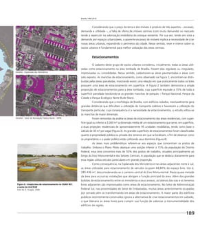 Brasília 1960 2010
189
Detalhe - Setor de Recreação Pública Norte - SRPN
Detalhe - Esplanada dos Ministérios
Considerando que o preço da terra e dos imóveis é produto de três aspectos – escassez,
demanda e utilidade –, a falta de oferta de imóveis centrais (com muita demanda) no mercado
tende a repercutir na valorização imobiliária do estoque existente. Por sua vez, tendo em vista a
demanda por espaços urbanizáveis, a aparente escassez de imóveis implica a necessidade de criar
novas áreas urbanas, expandindo o perímetro da cidade. Nesse sentido, rever e intervir sobre os
vazios urbanos é fundamental para melhor utilização das áreas centrais.
Estacionamentos
O cadastro deste grupo de vazios urbanos considerou, inicialmente, todas as áreas utili-
zadas como estacionamento na área tombada de Brasília, fossem elas regulares ou irregulares,
improvisadas ou consolidadas. Nesse sentido, cadastraram-se áreas pavimentadas e áreas com
solo exposto. As manchas de estacionamento, como observado na Figura 2, encontram-se distri-
buídas pelas áreas parceladas, mostrando existir uma relação em que praticamente todos os lotes
possuem uma área de estacionamento em superfície. A Figura 2 também demonstra a ampla
proporção de estacionamentos para a área tombada, cuja superfície equivale a 15% de toda a
superfície parcelada (excluindo-se as grandes manchas de parques – Parque Nacional, Parque da
Cidade e Parque Ecológico Norte Burle Marx).
Considerando que a morfologia de Brasília, com edifícios isolados, inevitavelmente gera
grandes distâncias que diﬁcultam a utilização do transporte coletivo e favorecem a utilização do
transporte particular, cuja consequência é a necessidade de estacionamentos, o estudo voltou-se
às manchas de maior dimensão.
Foram removidas da análise as áreas de estacionamento das áreas residenciais, com super-
fície igual ou inferior a 3.000 m² (a dimensão média de um estacionamento que serve, em superfície,
a duas projeções residenciais de aproximadamente 95 unidades imobiliárias, tendo como base o
cálculo de 30 m² por vaga) (Figura 3). As grandes superfícies de estacionamentos foram classiﬁcadas
quanto à propriedade pública ou privada dos terrenos em que se localizam, a ﬁm de observar como
os proprietários e o poder público estão utilizando seus domínios (Figura 4).
As áreas mais problemáticas referem-se aos espaços que concentram os postos de
trabalho. Embora o Plano Piloto abarque uma porção inferior a 15% da população do Distrito
Federal, essa área concentra mais de 50% dos postos de trabalho, situados principalmente ao
longo do Eixo Monumental e dos Setores Centrais. A população que se desloca diariamente para
essa região utiliza veículos particulares em grande proporção.
Como consequência, na Esplanada dos Ministérios e nas áreas adjacentes norte e sul,
as áreas utilizadas para estacionamento de veículos ocupam 44,84% do espaço livre, isto é,
285.436 m², desconsiderando-se o canteiro central do Eixo Monumental. Resta quase metade
da área para as outras instalações que abrigam a função principal da área. Além dos grandes
bolsões de estacionamento entre os ministérios e seus anexos, as laterais das vias e os terrenos
livres adjacentes são improvisados como áreas de estacionamento. No Setor de Administração
Federal Sul, nas proximidades do Setor de Embaixadas, muitas áreas anteriormente ocupadas
por cerrado vêm se transformando em áreas de estacionamento. A maior parte dos edifícios
públicos recentemente construídos ignora a alternativa de criar estacionamentos em subsolo,
o que liberaria as áreas livres para cumprir sua função de valorizar a monumentalidade dos
edifícios da região.
Figura 6 - Ampla área de estacionamento no SGAN 907,
a oeste do UniCEUB
Foto de A. Aragão, 2006
 