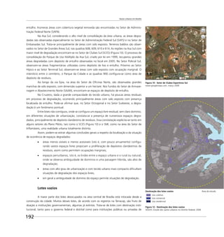Vazios urbanos em Brasília
192
entulho. Inúmeras áreas com cobertura vegetal removida são encontradas no Setor de Adminis-
tração Federal Norte (SAFN).
Na Asa Sul, considerando o alto nível de consolidação da área urbana, as áreas degra-
dadas são observadas especialmente no Setor de Administração Federal Sul (SAFS) e no Setor de
Embaixadas Sul. Trata-se principalmente de áreas com solo exposto. Terrenos baldios são obser-
vados no Setor de Grandes Áreas Sul, nas quadras 608, 609, 610 e 614. As regiões na Asa Sul com
maior nível de degradação encontram-se no Setor de Clubes Sul (SCES) (Figura 10). O processo de
consolidação do Parque de Uso Múltiplo da Asa Sul, criado por lei em 1999, recuperou grandes
áreas degradadas com depósito de entulho observadas no local em 2005. No Setor Policial Sul,
observam-se áreas fragmentárias utilizadas como depósito de lixo e entulho. Próximo ao Setor
Hípico e ao Setor Terminal Sul, observam-se áreas com solo exposto com ocupação marginal. O
interstício entre o cemitério, o Parque da Cidade e as quadras 900 conﬁgura-se como área de
depósito de resíduos.
Ao longo da via Epia, na área do Setor de Oﬁcinas Norte, são observadas grandes
manchas de solo exposto, com dimensão superior a um hectare. Nos fundos do Setor de Armaze-
nagem e Abastecimento Norte (SAAN), encontram-se espaços de depósito de entulho.
No Cruzeiro, dada a grande compacidade do tecido urbano, há poucas áreas residuais
em processo de degradação, ocorrendo principalmente áreas com solo exposto com presença
localizada de entulho. Pode-se aﬁrmar que, no Setor Octogonal e no Setor Sudoeste, a degra-
dação é um fenômeno pontual.
Entre lotes não contíguos, onde se conﬁgura um espaço livre residual, sem claro domínio,
em diferentes situações de urbanização, constata-se a presença de numerosos espaços degra-
dados, principalmente de depósito clandestino de resíduos. Essa constatação explicita-se tanto em
alguns setores do Plano Piloto, tais como o SCES (Figura 10) e o SMI, como na área do Setor de
Inﬂamáveis, uma realidade urbana totalmente distinta.
Assim, podem-se extrair algumas conclusões gerais a respeito da localização e da situação
de ocorrência de espaços degradados:
áreas menos visíveis e menos acessíveis (isto é, com pouco arruamento) conﬁgu-
rando vastos espaços livres propiciam a proliferação de depósitos clandestinos de
resíduos, assim como permitem ocupações marginais;
espaços periurbanos, isto é, os lindes entre o espaço urbano e o rural ou natural,
onde se observa ambiguidade de domínios e uma paisagem híbrida, são alvo de
degradação;
áreas com alto grau de urbanização e com tecido urbano mais compacto diﬁcultam
situações de degradação dos espaços livres;
em geral a ambiguidade de domínio do espaço permite situações de degradação.
Lotes vazios
A maior parte dos lotes desocupados na área central de Brasília está intocada desde a
construção da cidade. Muitos desses lotes, de acordo com os registros na Terracap, são fruto de
doação a instituições governamentais, algumas já extintas. Trata-se de lotes com destinação insti-
tucional, tanto para o governo federal e distrital como para instituições públicas ou privadas de
Figura 10 - Setor de Clubes Esportivos Sul
www.googlemaps.com, março 2009
Figura 12 - Destinação dos lotes vazios
SEDUH, Estudo dos vazios urbanos no Distrito Federal, 2006
Destinação dos lotes vazios Área de estudo
Uso coletivo
Uso comercial
Uso residencial
 