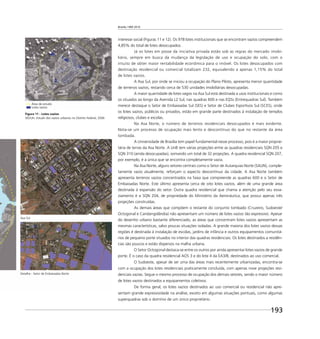 Brasília 1960 2010
193
interesse social (Figuras 11 e 12). Os 978 lotes institucionais que se encontram vazios compreendem
4,85% do total de lotes desocupados.
Já os lotes em posse da iniciativa privada estão sob as regras do mercado imobi-
liário, sempre em busca da mudança da legislação de uso e ocupação do solo, com o
intuito de obter maior rentabilidade econômica para o imóvel. Os lotes desocupados com
destinação residencial ou comercial totalizam 232, equivalendo a apenas 1,15% do total
de lotes vazios.
A Asa Sul, por onde se iniciou a ocupação do Plano Piloto, apresenta menor quantidade
de terrenos vazios, restando cerca de 530 unidades imobiliárias desocupadas.
A maior quantidade de lotes vagos na Asa Sul está destinada a usos institucionais e como
os situados ao longo da Avenida L2 Sul, nas quadras 600 e nas EQSs (Entrequadras Sul). Também
merece destaque o Setor de Embaixadas Sul (SES) e Setor de Clubes Esportivos Sul (SCES), onde
os lotes vazios, públicos ou privados, estão em grande parte destinados à instalação de templos
religiosos, clubes e escolas.
Na Asa Norte, o número de terrenos residenciais desocupados é mais evidente.
Nota-se um processo de ocupação mais lento e descontínuo do que no restante da área
tombada.
A Universidade de Brasília tem papel fundamental nesse processo, pois é a maior proprie-
tária de terras da Asa Norte. A UnB tem várias projeções entre as quadras residenciais SQN 205 e
SQN 310 (ainda desocupadas), somando um total de 32 projeções. A quadra residencial SQN 207,
por exemplo, é a única que se encontra completamente vazia.
Na Asa Norte, alguns setores centrais como o Setor de Autarquias Norte (SAUN), comple-
tamente vazio atualmente, reforçam o aspecto descontínuo da cidade. A Asa Norte também
apresenta terrenos vazios concentrados na faixa que compreende as quadras 600 e o Setor de
Embaixadas Norte. Este último apresenta cerca de oito lotes vazios, além de uma grande área
destinada à expansão do setor. Outra quadra residencial que chama a atenção pelo seu esva-
ziamento é a SQN 204, de propriedade do Ministério da Aeronáutica, que possui apenas três
projeções construídas.
As demais áreas que compõem o restante do conjunto tombado (Cruzeiro, Sudoeste/
Octogonal e Candangolândia) não apresentam um número de lotes vazios tão expressivo. Apesar
do desenho urbano bastante diferenciado, as áreas que concentram lotes vazios apresentam as
mesmas características, salvo poucas situações isoladas. A grande maioria dos lotes vazios dessas
regiões é destinada à instalação de escolas, jardins de infância e outros equipamentos comunitá-
rios de pequeno porte situados no interior das quadras residenciais. Os lotes destinados a residên-
cias são poucos e estão dispersos na malha urbana.
O Setor Octogonal destaca-se entre os outros por ainda apresentar lotes vazios de grande
porte. É o caso da quadra residencial AOS 3 e do lote 4 da EA3/8, destinados ao uso comercial.
O Sudoeste, apesar de ser uma das áreas mais recentemente urbanizadas, encontra-se
com a ocupação dos lotes residenciais praticamente concluída, com apenas nove projeções resi-
denciais vazias. Segue o mesmo processo de ocupação dos demais setores, sendo o maior número
de lotes vazios destinados a equipamentos coletivos.
De forma geral, os lotes vazios destinados ao uso comercial ou residencial não apre-
sentam grande expressividade na análise, exceto em algumas situações pontuais, como algumas
superquadras sob o domínio de um único proprietário.
Figura 11 - Lotes vazios
SEDUH, Estudo dos vazios urbanos no Distrito Federal, 2006
Detalhe - Setor de Embaixadas Norte
Asa Sul
Área de estudo
Lotes vazios
 