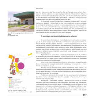 Brasília 1960 2010
197
Figura 20 - Lote para garagem e posto de abastecimento
no SGO
Foto de A. Aragão, 2006
Figura 21 - Atividades no SGO e no SAM
SEDUH, Estudo dos vazios urbanos no Distrito Federal, 2006
que, além de provocarem duas faixas non aediﬁcandi de signiﬁcativa dimensão, também inﬂuen-
ciaram no desenho do Setor. Já na área de ampliação do Setor de Embaixadas Norte (SEN), uma
linha de transmissão elétrica de alta tensão corta a área, com inﬂuência signiﬁcativa no desenho
do Setor. No Setor de Administração Federal Norte (SAF/N), a rede elétrica provoca um vazio de
dimensões signiﬁcativas, em razão da reduzida dimensão do setor.
De forma geral, as redes de infraestrutura acompanham o traçado viário e não consti-
tuem grandes obstáculos à forma urbana. As áreas urbanas implantadas nas primeiras décadas
da construção da capital tiveram as redes de infraestrutura ajustadas a sua forma urbana. Entre-
tanto, nas novas áreas, como o Setor Sudoeste, a disposição de projeções residenciais adequou-se,
muitas vezes, à passagem de redes de infraestrutura. Em relação às áreas não implantadas, caso
não haja uma reavaliação de seu desenho urbano, inúmeros vazios serão gerados, pois terão sido
desconsideradas as redes de infraestrutura como diretriz de projeto.
A assimilação e a reassimilação dos vazios urbanos
Os vazios urbanos identiﬁcados na área tombada decorrem, principalmente, de distor-
ções do uso desses espaços: aqueles destinados a funcionar como parques são convertidos em
áreas de depósito de resíduos; espaços destinados a funcionar como jardins urbanos são conver-
tidos em grandes bolsões de estacionamento; lotes à espera que os equipamentos a que são
destinados sejam economicamente viáveis permanecem vazios; setores designados para abrigar
atividades hoje obsoletas são abandonados ou transformados sem que a legislação urbanística
acompanhe tal transformação; ambiguidade ou ausência de função de espaços intersticiais entre
lotes conduz à degradação.
A permanência dos vazios urbanos conceituados neste trabalho resulta da prevalência
de regulamentações urbanísticas estabelecidas com base nas dinâmicas das décadas passadas da
cidade. Apenas um único grupo, os vazios do percurso das redes de infraestrutura, efetivamente
representa um impedimento físico à ocupação.
Nesse sentido, a assimilação e a reassimilação dos vazios urbanos ao espaço da cidade
devem, necessariamente, passar pela reavaliação da legislação que normatiza o uso e a intensi-
dade de ocupação desses espaços.
Nos lotes vazios, é necessário realizar avaliação nos diferentes órgãos públicos e nas
demais instituições proprietárias desses imóveis quanto à necessidade de manter sua destinação.
No caso de lotes destinados a instituições extintas, a ﬂexibilização de seu uso a atividades deman-
dadas pelo mercado deve ser considerada.
Paralelamente, a revisão da dominialidade de certas áreas, especialmente dos espaços
degradados em áreas residuais entre lotes descontínuos, pode se conﬁgurar como alternativa para
reassimilar esses espaços à cidade.
A ﬁscalização – como medida preventiva à degradação ou à distorção na utilização
dos espaços livres, aplica-se apenas aos espaços degradados. Nas demais áreas, a penalização,
mediante a aplicação de instrumentos de gestão introduzidos pelo Estatuto da Cidade, tais como
o parcelamento, a ediﬁcação ou a utilização Compulsórios, o IPTU Progressivo no Tempo e a desa-
propriação com pagamento de títulos, ou o direito de preempção – torna-se estratégia recomen-
dável para pressionar proprietários de áreas subaproveitadas ou para viabilizar a ação do poder
público no sentido de transformar a utilização dos espaços urbanos.
Atividades
Posto de combustíveis
Administração
Arquivo morto e reciclagem
Comércio/misto/oﬁcinas
Depósito
Garagem e posto
Heliponto da polícia
Museu
Vazio
ETA - Estação de Tratamento de Água
 