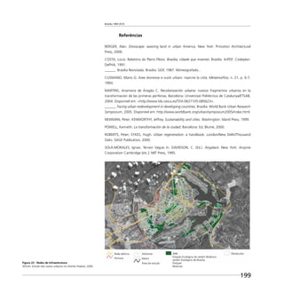 Brasília 1960 2010
199
Referências
BERGER, Alan. Drosscape: wasting land in urban America. New York: Princeton Architectural
Press, 2006.
COSTA, Lúcio. Relatório do Plano Piloto. Brasília, cidade que inventei. Brasília: ArPDF: Codeplan:
DePHA, 1991.
______. Brasília Revisitada. Brasília: GDF, 1987. Mimeografado..
CUSMANO, Mario G. Aree dismesse e vuoti urbani: risarcire la città. Metamorfosi, n. 21, p. 6-7.
1993.
MARTINS, Anamaria de Aragão C. Recolonización urbana: nuevos fragmentos urbanos en la
transformación de las primeras periferias. Barcelona: Universitat Politècnica de Catalunya/ETSAB,
2004. Disponível em: <http://www.tdx.cesca.es/TDX-0627105-085623>.
______. Facing urban redevelopment in developing countries. Brasília: World Bank Urban Research
Symposium, 2005. Disponível em: http://www.worldbank.org/urban/symposium2005/index.html.
NEWMAN, Peter; KENWORTHY, Jeffrey. Sustainability and cities. Washington: Island Press, 1999.
POWELL, Kenneth. La transformación de la ciudad. Barcelona: Ed. Blume, 2000.
ROBERTS, Peter; SYKES, Hugh. Urban regeneration: a handbook. London/New Delhi/Thousand
Oaks: SAGE Publication, 2000.
SOLÀ-MORALES, Ignasi. Terrain Vague. In: DAVIDSON, C. (Ed.). Anyplace. New York: Anyone
Corporation Cambridge [etc.]: MIT Press, 1995.
Figura 23 - Redes de Infraestrutura
SEDUH, Estudo dos vazios urbanos no Distrito Federal, 2006
Adutoras
Metro
Área de estudo
Rede elétrica
Ferrovia
ARIE
Estação Ecológica do Jardim Botânico
Jardim Zoológico de Brasília
Parques
Reservas
Obstáculos
 